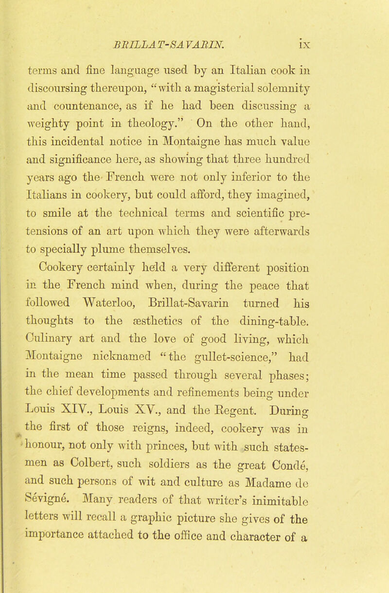 terms and fine language used by an Italian cook in discoursing thereupon, “ with a magisterial solemnity and countenance, as if he had been discussing a weighty point in theology.” On the other hand, this incidental notice in Montaigne has much value and significance here, as showing that three hundred years ago the French were not only inferior to the Italians in cookery, but could afford, they imagined, to smile at the technical terms and scientific pre- tensions of an art upon which they were afterwards to specially plume themselves. Cookery certainly held a very different position in the French mind when, during the peace that followed Waterloo, Brillat-Savarin turned his thoughts to the esthetics of the dining-table. Culinary art and the love of good living, which Montaigne nicknamed “the gullet-science,” had in the mean time passed through several phases; the chief developments and refinements being under Louis XIV., Louis XV., and the Regent. During the first of those reigns, indeed, cookery was in honour, not only with princes, but with such states- men as Colbert, such soldiers as the great Conde, and such persons of wit and culture as Madame do Sevigne. Many readers of that writer’s inimitable letters will recall a graphic picture she gives of the importance attached to the office and character of a