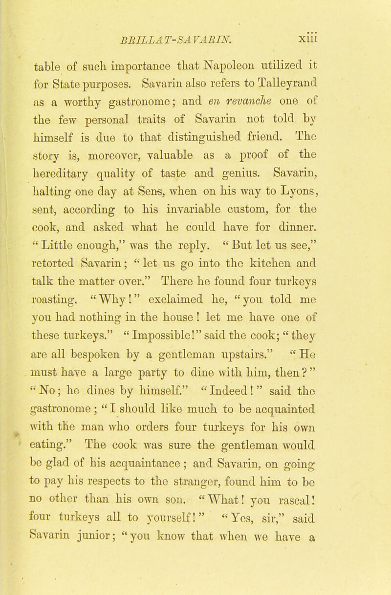 table of such importance that Napoleon utilized it for State purposes. Savarin also refers to Talleyrand as a worthy gastronome; and en revanche one of the few personal traits of Savarin not told by himself is due to that distinguished friend. The story is, moreover, valuable as a proof of the hereditary quality of taste and genius. Savarin, halting one day at Sens, when on his way to Lyons, sent, according to his invariable custom, for the cook, and asked what he could have for dinner. “ Little enough,” was the reply. “ But let us see,” retorted Savarin; “ let us go into the kitchen and talk the matter over.” There he found four turkeys roasting. “ Why! ” exclaimed he, “ you told me you had nothing in the house ! let me have one of these turkeys.” “ Impossible!” said the cook; “ they are all bespoken by a gentleman upstairs.” “ He must have a large party to dine with him, then ? ” “ No; he dines by himself.” “ Indeed! ” said the gastronome ; “ I should like much to be acquainted with the man who orders four turkeys for his own eating.” The cook was sure the gentleman would be glad of his acquaintance ; and Savarin, on going to pay his respects to the stranger, found him to be no other than his own son. “What! you rascal! four turkeys all to yourself!” “Yes, sir,” said Savarin junior; “you know that when we have a