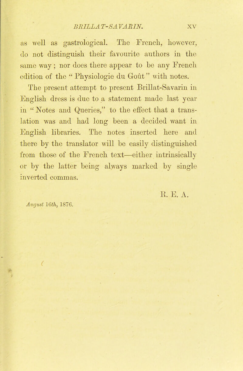 as well as gastrological. The French, however, do not distinguish their favourite authors in the same way ; nor does there appear to be any French edition of the “ Physiologie du Gout ” with notes. The present attempt to present Brillat-Savarin in English dress is due to a statement made last year in “ Notes and Queries,” to the effect that a trans- lation was and had long been a decided want in English libraries. The notes inserted here and there by the translator will be easily distinguished from those of the French text—either intrinsically or by the latter being always marked by single inverted commas. K. E. A. August 16th, 1876. (