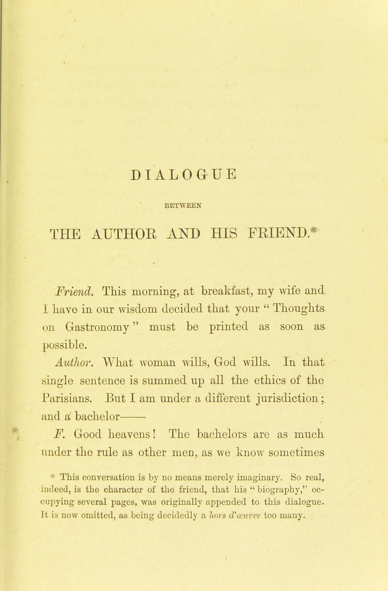 DIALOGUE BETWEEN THE AUTHOR AND HIS FRIEND.* Friend. This morning, at breakfast, my wife and I have in our wisdom decided that your “ Thoughts on Gastronomy ” must be printed as soon as possible. Author. What woman wills, God wills. In that single sentence is summed up all the ethics of the Parisians. But I am under a different jurisdiction; and a bachelor F. Good heavens! The bachelors are as much under the rule as other men, as we know sometimes * This conversation is by no means merely imaginary. So real,, indeed, is the character of the friend, that his “ biography,” oc- cupying several pages, was originally appended to this dialogue. It is now omitted, as being decidedly a hors d'oeuvre too many.