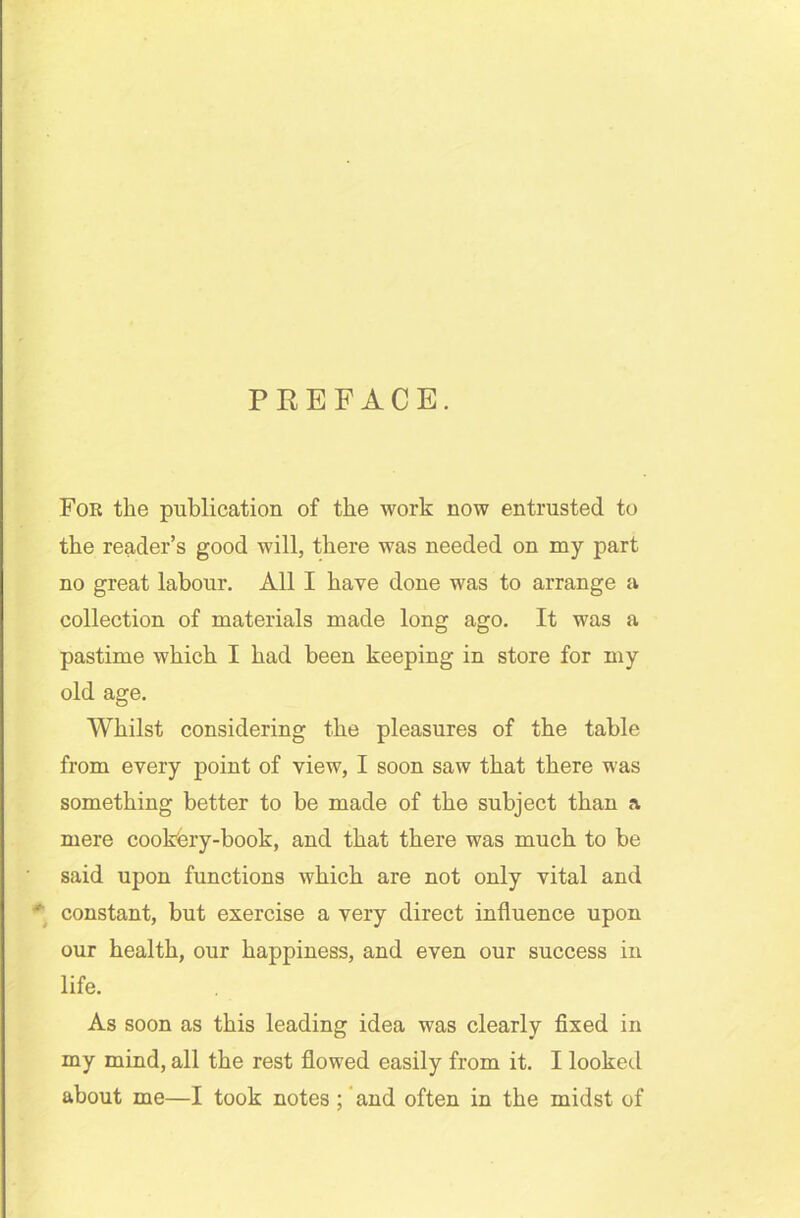 PREFACE. For the publication of the work now entrusted to the reader’s good will, there was needed on my part no great labour. All I have done was to arrange a collection of materials made long ago. It was a pastime which I had been keeping in store for my old age. Whilst considering the pleasures of the table from every point of view, I soon saw that there was something better to be made of the subject than a mere cookery-book, and that there was much to be said upon functions which are not only vital and ' constant, but exercise a very direct influence upon our health, our happiness, and even our success in life. As soon as this leading idea was clearly fixed in my mind, all the rest flowed easily from it. I looked about me—I took notes ; and often in the midst of