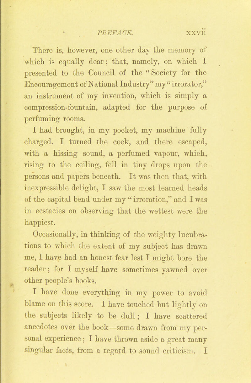 There is, however, one other day the memory of which is equally dear; that, namely, on which I presented to the Council of the “Society for the Encouragement of National Industry” my “ irrorator,” an instrument of my invention, which is simply a compression-fountain, adapted for the purpose of perfuming rooms. I had brought, in my pocket, my machine fully charged. I turned the cock, and there escaped, with a hissing sound, a perfumed vapour, which, rising to the ceiling, fell in tiny drops upon the persons and papers beneath. It was then that, with inexpressible delight, I saw the most learned heads of the capital bend under my “ irroration,” and I was in ecstacies on observing that the wettest were the happiest. Occasionally, in thinking of the weighty lucubra- tions to which the extent of my subject has drawn me, I have had an honest fear lest I might bore the reader; for I myself have sometimes yawned over other people’s books. I have done everything in my power to avoid blame on this score. I have touched but lightly on the subjects likely to be dull; I have scattered anecdotes over the book—some drawn from my per- sonal experience; I have thrown aside a great many singular facts, from a regard to sound criticism. I