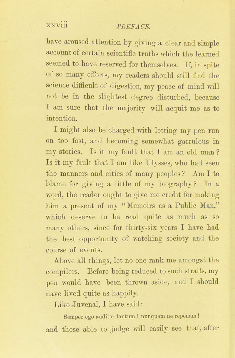 have aroused attention by giving a clear and simple account of certain scientific truths which the learned seemed to have reserved for themselves. If, in spite of so many efforts, my readers should still find the science difficult of digestion, my peace of mind will not be in the slightest degree disturbed, because I am sure that the majority will acquit me as to intention. I might also be charged with letting my pen run on too fast, and becoming somewhat garrulous in my stories. Is it my fault that I am an old man ? Is it my fault that I am like Ulysses, who had seen the manners and cities of many peoples ? Am I to blame for giving a little of my biography ? In a word, the reader ought to give me credit for making him a present of my “Memoirs as a Public Man,” which deserve to be read quite as much as so many others, since for thirty-six years I have had the best opportunity of watching society and the course of events. Above all things, let no one rank me amongst the compilers. Before being reduced to such straits, my pen would have been thrown aside, and I should have lived quite as happily. Like Juvenal, I have said: Semper ego auditor tantum ! nunquam ne reponam! and those able to judge will easily see that, after
