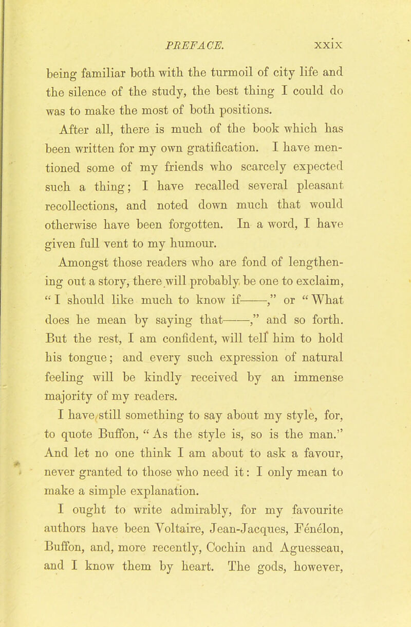 being familiar both with the turmoil of city life and the silence of the study, the best thing I could do was to make the most of both positions. After all, there is much of the book which has been written for my own gratification. I have men- tioned some of my friends who scarcely expected such a thing; I have recalled several pleasant recollections, and noted down much that would otherwise have been forgotten. In a word, I have given full vent to my humour. Amongst those readers who are fond of lengthen- ing out a story, there will probably be one to exclaim, “ I should like much to know if ,” or “ What does he mean by saying that ,” and so forth. But the rest, I am confident, will telf him to hold his tongue; and every such expression of natural feeling will be kindly received by an immense majority of my readers. I have, still something to say about my style, for, to quote Buffon, “ As the style is, so is the man.” And let no one think I am about to ask a favour, never granted to those who need it: I only mean to make a simple explanation. I ought to write admirably, for my favourite authors have been Yoltaire, Jean-Jacques, Fenelon, Buffon, and, more recently, Cochin and Aguesseau, and I know them by heart. The gods, however,