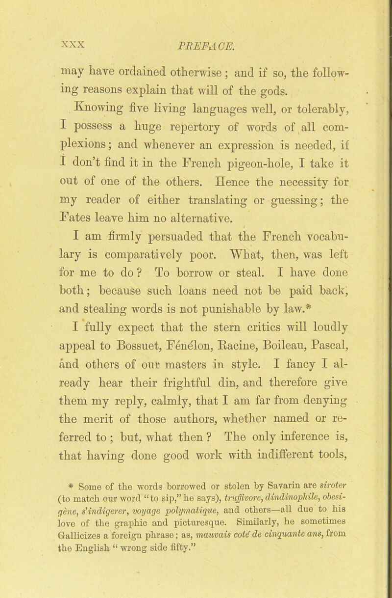 may have ordained otherwise ; and if so, the follow- ing reasons explain that will of the gods. Knowing five living languages well, or tolerably, I possess a huge repertory of words of all com- plexions ; and whenever an expression is needed, if I don’t find it in the French pigeon-hole, I take it out of one of the others. Hence the necessity for my reader of either translating or guessing; the Fates leave him no alternative. I am firmly persuaded that the French vocabu- lary is comparatively poor. What, then, was left for me to do ? To borrow or steal. I have done both; because such loans need not be paid back, and stealing words is not punishable by law.* I fully expect that the stern critics will loudly appeal to Bossuet, Fendlon, Racine, Boileau, Pascal, and others of our masters in style. I fancy I al- ready hear their frightful din, and therefore give them my reply, calmly, that I am far from denying the merit of those authors, whether named or re- ferred to ; but, what then ? The only inference is, that having done good work with indifferent tools, * Some of the words borrowed or stolen by Savarin are siroter (to match our word “to sip,” he says), trujfivore, dindinophile, obesi- gene, s'indigerer, voyage polymatique, and others—all due to his love of the graphic and picturesque. Similarly, he sometimes Gallicizes a foreign phrase; as, mauvais cote' de cinquante ans, from the English “ wrong side fifty.”