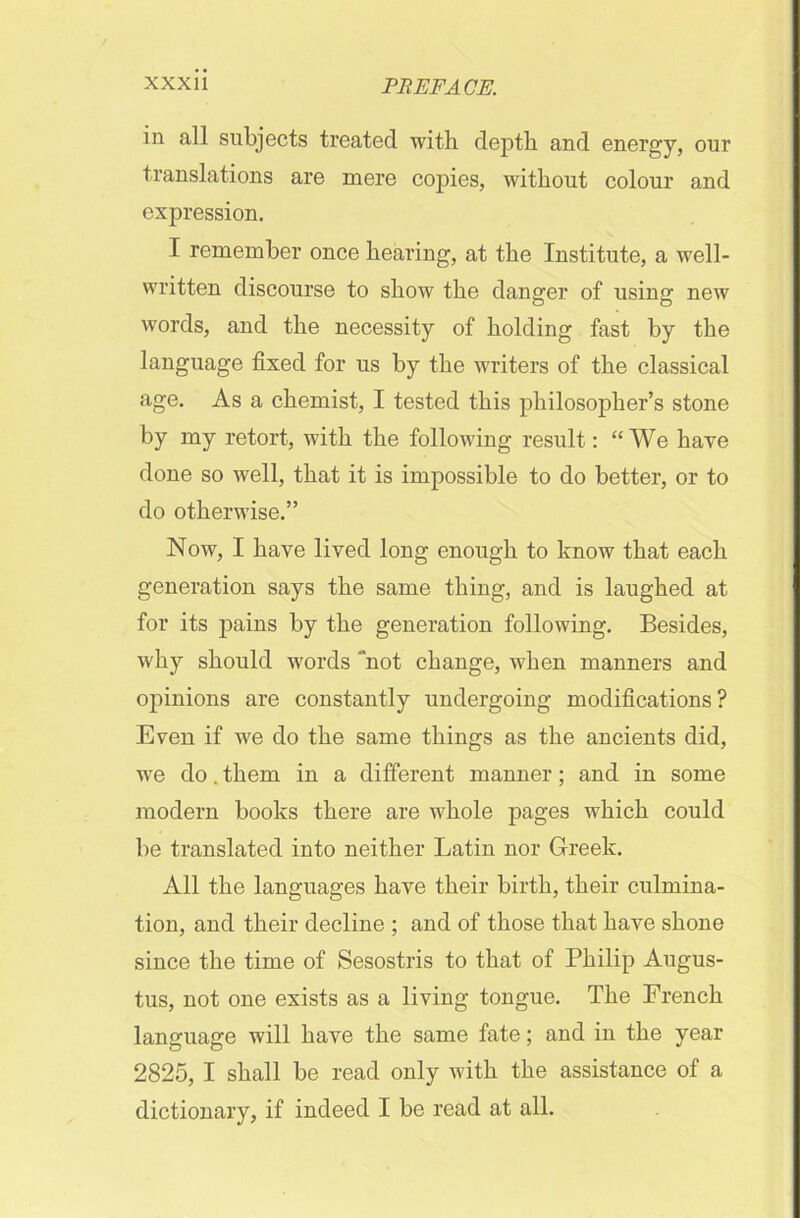 in all subjects treated with depth and energy, our translations are mere copies, without colour and expression. I remember once hearing, at the Institute, a well- written discourse to show the danger of using new words, and the necessity of holding fast by the language fixed for us by the writers of the classical age. As a chemist, I tested this philosopher’s stone by my retort, with the following result: “We have done so well, that it is impossible to do better, or to do otherwise.” Now, I have lived long enough to know that each generation says the same thing, and is laughed at for its pains by the generation following. Besides, why should words “not change, when manners and opinions are constantly undergoing modifications ? Even if we do the same things as the ancients did, we do. them in a different manner; and in some modern books there are whole pages which could be translated into neither Latin nor Greek. All the languages have their birth, their culmina- tion, and their decline ; and of those that have shone since the time of Sesostris to that of Philip Augus- tus, not one exists as a living tongue. The French language will have the same fate; and in the year 2825, I shall be read only with the assistance of a dictionary, if indeed I be read at all.