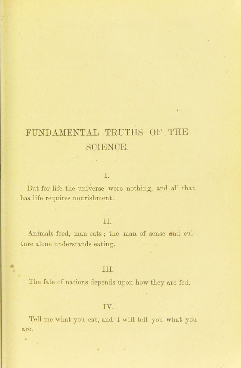 FUNDAMENTAL TRUTHS OF THE SCIENCE. i. But for life the universe were nothing, and all that has life requires nourishment. II. Animals feed, man eats ; the man of sense and cul- ture alone understands eating. The fate of nations depends upon how they are fed. IY. Tell me what you eat, and I will tell you what you are. %