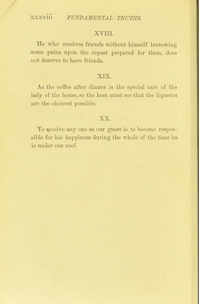 XVIII. He wlio receives friends without himself bestowing some pains upon the repast prepared for them, does not deserve to have friends. XIX. As the coffee after dinner is the special care of the lady of the house, so the host must see that the liqueurs are the choicest possible. XX. To receive any one as our guest is to become respon- sible for his happiness during the whole of the time he is under our roof.