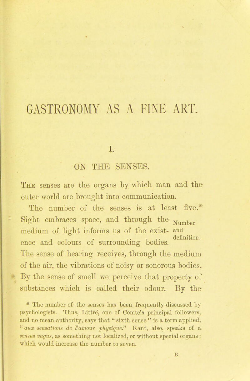 GASTRONOMY AS A FINE ART. i. ON THE SENSES. The senses are the organs by which man and the- outer world are brought into communication. The number of the senses is at least five.* Sight embraces space, and through the Number medium of light informs us of the exist- and .. . „ .. it definition, ence and colours ot surrounding bodies. The sense of hearing receives, through the medium of the air, the vibrations of noisy or sonorous bodies. ■ By the sense of smell we perceive that property of substances which is called their odour. By the * The number of the senses has been frequently discussed by psychologists. Thus, Littre, one of Comte’s principal followers, and no mean authority, says that “ sixth sense ” is a term applied, “ aux sensations de Vamour physique.” Kant, also, speaks of a sensus vagus, as something not localized, or without special organs; which would increase the number to seven. li