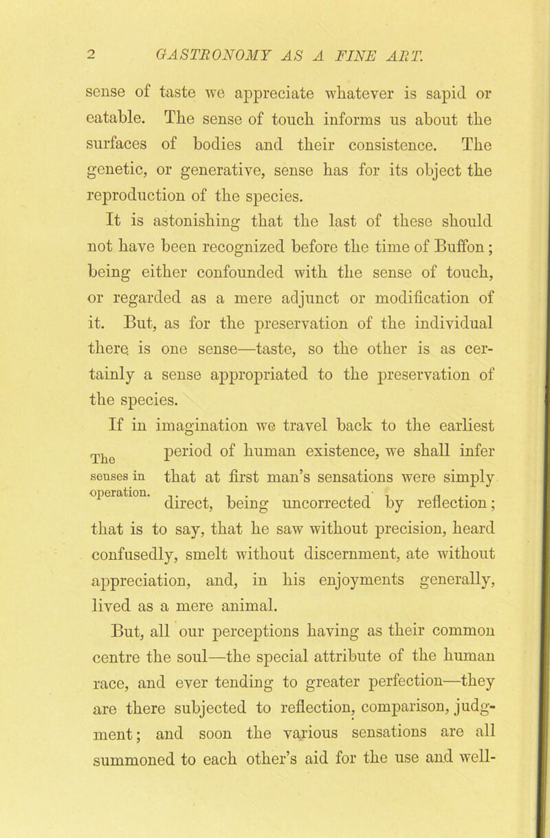 sense of taste we appreciate whatever is sapid or eatable. The sense of touch informs us about the surfaces of bodies and their cousisteuce. The genetic, or generative, sense has for its object the reproduction of the species. It is astonishing that the last of these should not have been recognized before the time of Buffon; being either confounded with the sense of touch, or regarded as a mere adjunct or modification of it. But, as for the preservation of the individual there, is one sense—taste, so the other is as cer- tainly a sense appropriated to the preservation of the species. If in imagination we travel back to the earliest Thc period of human existence, we shall infer senses in that at first man’s sensations were simply operation. being uncorrected by reflection; that is to say, that he saw without precision, heard confusedly, smelt without discernment, ate without appreciation, and, in his enjoyments generally, lived as a mere animal. But, all our perceptions having as their common centre the soul—the special attribute of the human race, and ever tending to greater perfection—they are there subjected to reflection, comparison, judg- ment ; and soon the various sensations are all summoned to each other’s aid for the use and well-