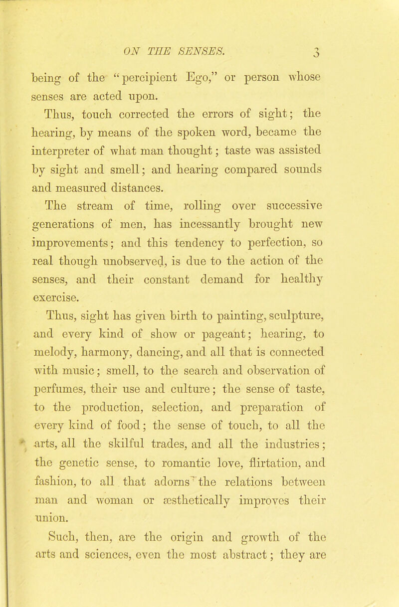 o being of the “percipient Ego,” or person whose senses are acted upon. Thus, touch corrected the errors of sight; the hearing, by means of the spoken word, became the interpreter of what man thought; taste was assisted by sight and smell; and hearing compared sounds and measured distances. The stream of time, rolling oyer successive generations of men, has incessantly brought new improvements; and this tendency to perfection, so real though unobserved, is due to the action of the senses, and their constant demand for healthy exercise. Thus, sight has given birth to painting, sculpture, and every kind of show or pageant; hearing, to melody, harmony, dancing, and all that is connected with music; smell, to the search and observation of perfumes, their use and culture; the sense of taste, to the production, selection, and preparation of every kind of food; the sense of touch, to all the arts, all the skilful trades, and all the industries; the genetic sense, to romantic love, flirtation, and fashion, to all that adorns: the relations between man and woman or aesthetically improves their union. Such, then, are the origin and growth of the arts and sciences, even the most abstract; they are