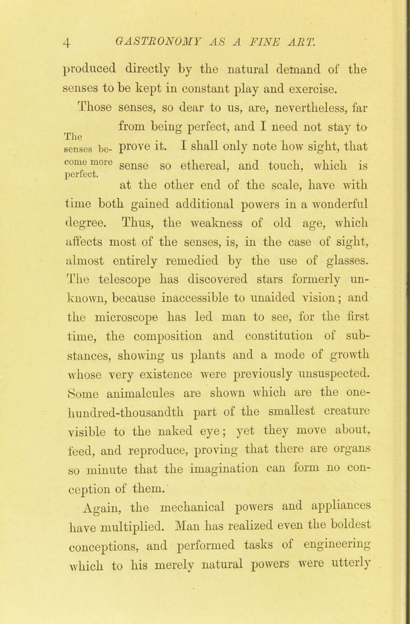 produced directly by the natural demand of the senses to be kept in constant play and exercise. Those senses, so dear to us, are, nevertheless, far from being perfect, and I need not stay to senses be- prove it. I shall only note how sight, that time both gained additional powers in a wonderful degree. Thus, the weakness of old age, which affects most of the senses, is, in the case of sight, almost entirely remedied by the use of glasses. The telescope has discovered stars formerly un- known, because inaccessible to unaided vision; and the microscope has led man to see, for the first time, the composition and constitution of sub- stances, showing us plants and a mode of growth whose very existence were previously unsuspected. Some animalcules are shown which are the one- hundred-thousandth part of the smallest creature visible to the naked eye; yet they move about, feed, and reproduce, proving that there are organs so minute that the imagination can form no con- ception of them. Again, the mechanical powers and appliances have multiplied. Man has realized even the boldest conceptions, and performed tasks of engineering which to his merely natural powers were utterly come more perfect. sense so ethereal, and touch, which is