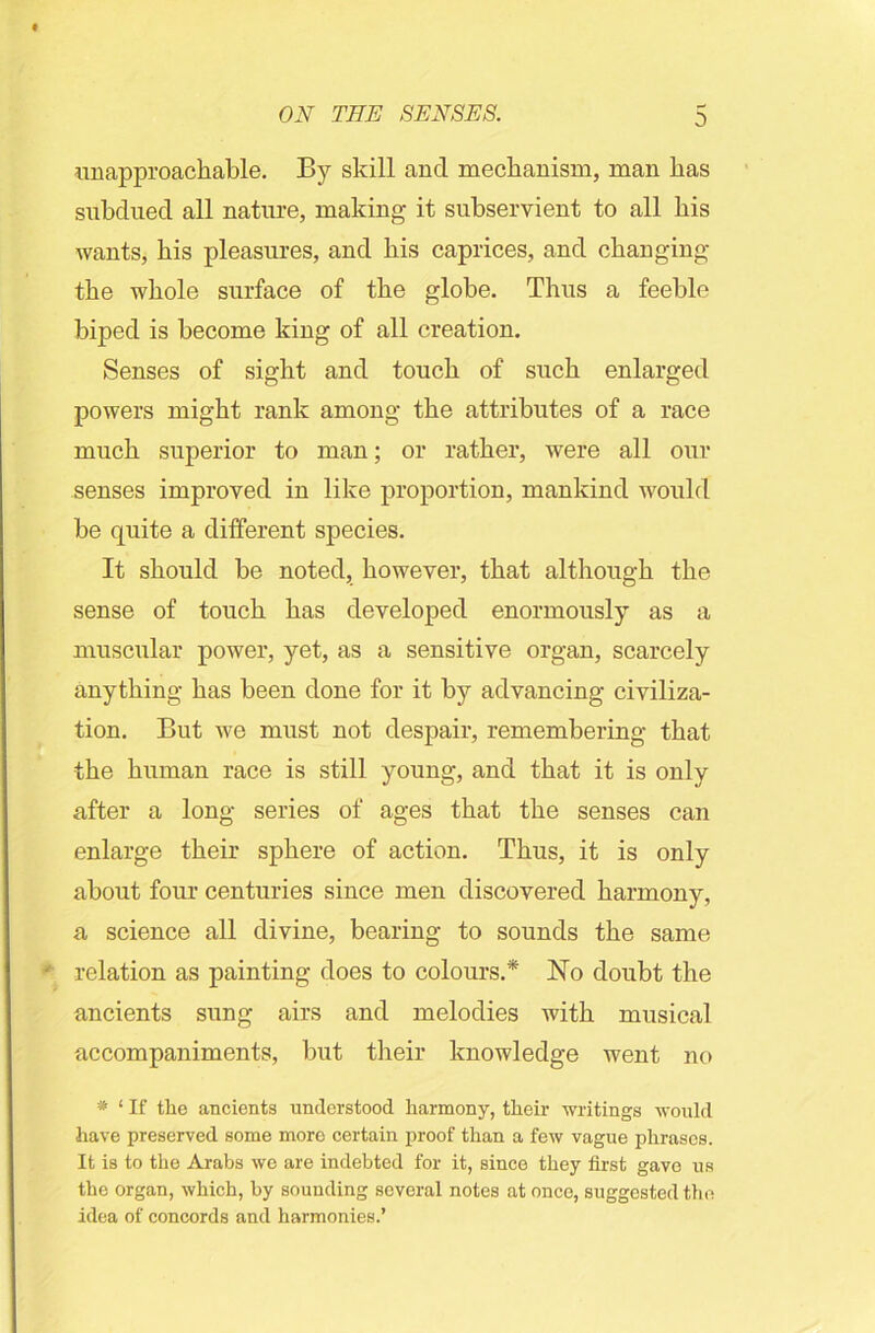 0 unapproachable. By skill ancl mechanism, man has subdued all nature, making it subservient to all his wants, his pleasures, and his caprices, and changing the whole surface of the globe. Thus a feeble biped is become king of all creation. Senses of sight and touch of such enlarged powers might rank among the attributes of a race much superior to man; or rather, were all our senses improved in like proportion, mankind would be quite a different species. It should be noted, however, that although the sense of touch has developed enormously as a muscular power, yet, as a sensitive organ, scarcely anything has been done for it by advancing civiliza- tion. But we must not despair, remembering that the human race is still young, and that it is only after a long series of ages that the senses can enlarge their sphere of action. Thus, it is only about four centuries since men discovered harmony, a science all divine, bearing to sounds the same relation as painting does to colours.* No doubt the ancients sung airs and melodies with musical accompaniments, but their knowledge went no * 1 If the ancients understood harmony, their writings would have preserved some more certain proof than a few vague phrases. It is to the Arabs we are indebted for it, since they first gave us the organ, which, by sounding several notes at once, suggested the idea of concords and harmonies.’