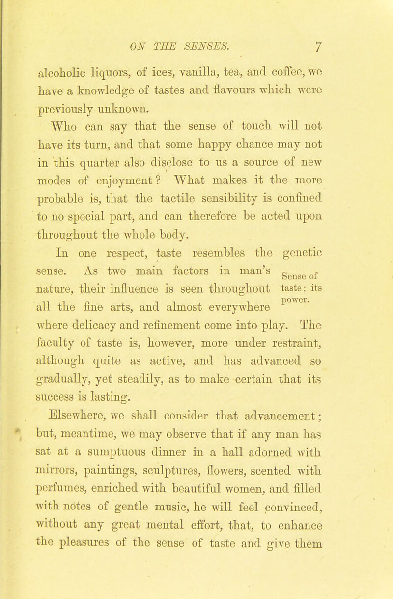 alcoholic liquors, of ices, vanilla, tea, and coffee, we have a knowledge of tastes and flavours which were previously unknown. Who can say that the sense of touch will not have its turn, and that some happy chance may not in this quarter also disclose to us a source of new modes of enjoyment ? What makes it the more probable is, that the tactile sensibility is confined to no special part, and can therefore be acted upon throughout the whole body. In one respect, taste resembles the genetic sense. As two main factors in man’s gcnse of nature, their influence is seen throughout taste; its all the fine arts, and almost everywhere p001' where delicacy and refinement come into play. The faculty of taste is, however, more under restraint, although quite as active, and has advanced so gradually, yet steadily, as to make certain that its success is lasting. Elsewhere, we shall consider that advancement; but, meantime, we may observe that if any man has sat at a sumptuous dinner in a hall adorned with mirrors, paintings, sculptures, flowers, scented with perfumes, enriched with beautiful women, and filled with notes of gentle music, he will feel convinced, without any great mental effort, that, to enhance the pleasures of the sense of taste and give them