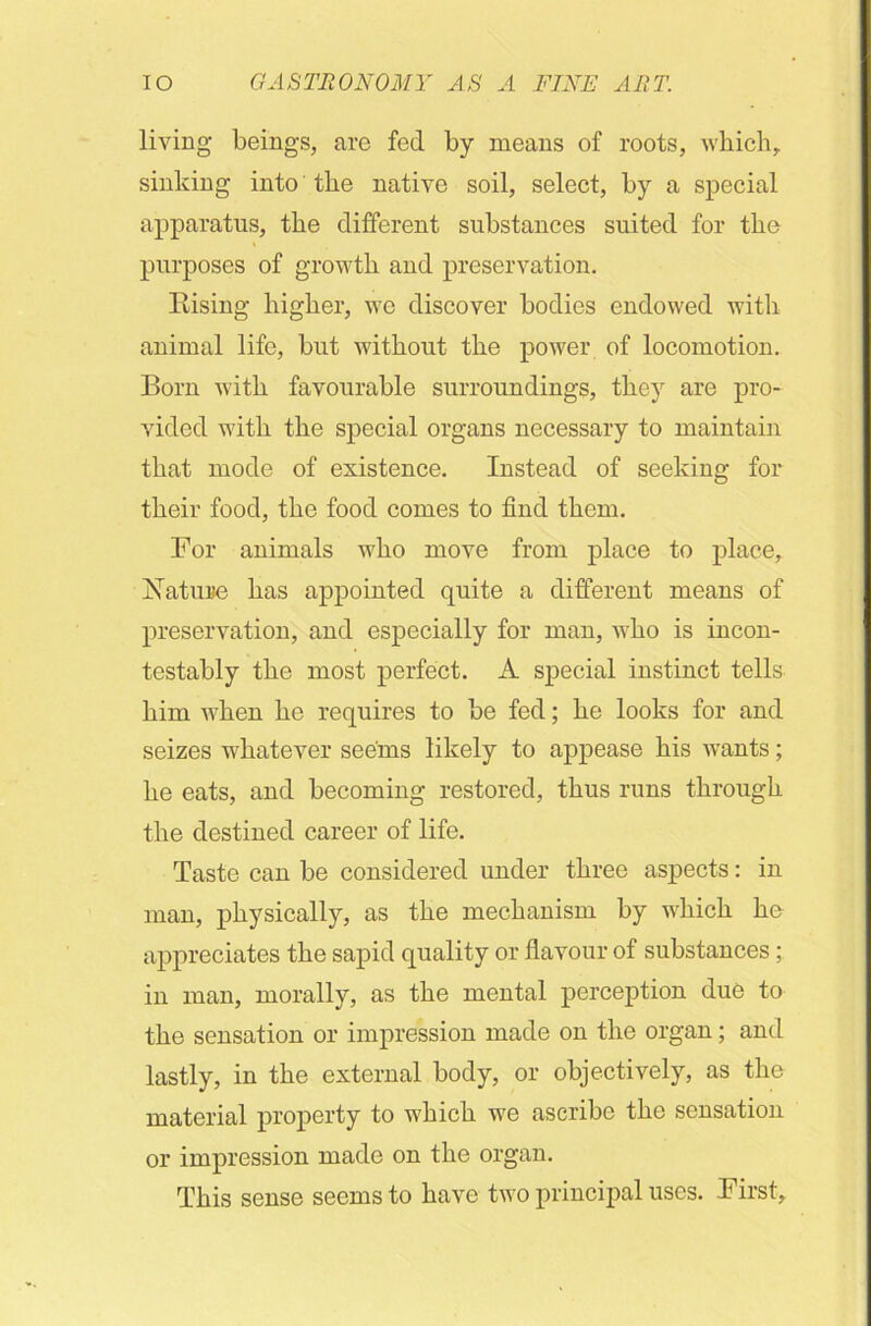 living beings, are fed by means of roots, which, sinking into the native soil, select, by a special apparatus, the different substances suited for the purposes of growth and preservation. Rising higher, we discover bodies endowed with animal life, but without the power of locomotion. Born with favourable surroundings, they are pro- vided with the special organs necessary to maintain that mode of existence. Instead of seeking for their food, the food comes to find them. For animals who move from place to place, Nature has appointed quite a different means of preservation, and especially for man, who is incon- testably the most perfect. A special instinct tells him when he requires to be fed; he looks for and seizes whatever seems likely to appease his wants; he eats, and becoming restored, thus runs through the destined career of life. Taste can be considered under three aspects: in man, physically, as the mechanism by which he appreciates the sapid quality or flavour of substances; in man, morally, as the mental perception due to the sensation or impression made on the organ; and lastly, in the external body, or objectively, as the material property to which we ascribe the sensation or impression made on the organ. This sense seems to have two principal uses. First,