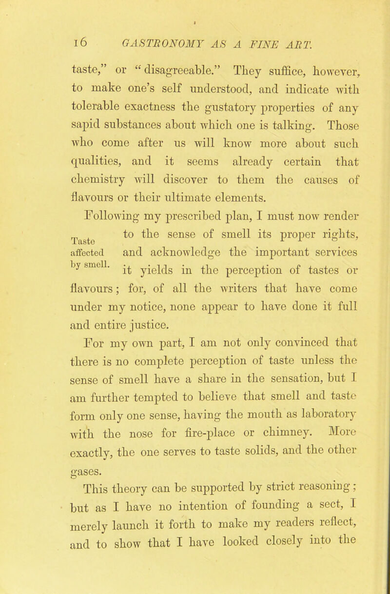 taste,” or “ disagreeable.” They suffice, however, to make one’s self understood, and indicate with tolerable exactness the gustatory properties of any sapid substances about which one is talking. Those who come after us will know more about such qualities, and it seems already certain that chemistry will discover to them the causes of flavours or their ultimate elements. Following my prescribed plan, I must now render to the sense of smell its proper rights, affected and acknowledge the important services by smell. yjejqs jn ^he perception of tastes or flavours; for, of all the writers that have come under my notice, none appear to have done it full and entire justice. For my own part, I am not only convinced that there is no complete perception of taste unless the sense of smell have a share in the sensation, but I am further tempted to believe that smell and taste form only one sense, having the mouth as laboratory with the nose for fire-place or chimney. More exactly, the one serves to taste solids, and the other gases. This theory can be supported by strict reasoning; but as I have no intention of founding a sect, I merely launch it forth to make my readers reflect, and to show that I have looked closely into the