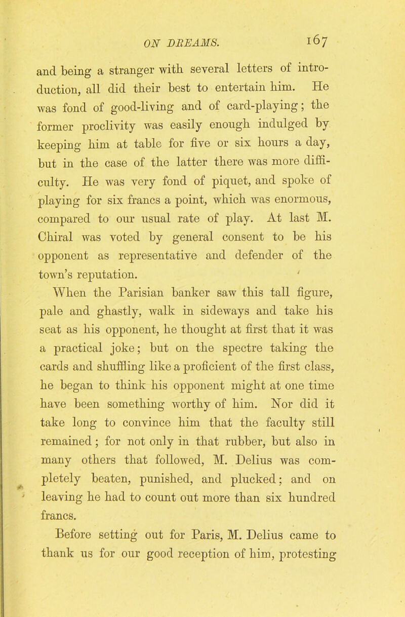and being a stranger with several letters of intro- duction, all did their best to entertain him. He was fond of good-living and of card-playing; the former proclivity was easily enough indulged by keeping him at table for five or six hours a day, but in the case of the latter there was more diffi- culty. He was very fond of piquet, and spoke of playing for six francs a point, which was enormous, compared to our usual rate of play. At last M. Chiral was voted by general consent to be his opponent as representative and defender of the town’s reputation. ' When the Parisian banker saw this tall figure, pale and ghastly, walk in sideways and take his seat as his opponent, he thought at first that it was a practical joke; but on the spectre taking the cards and shuffling like a proficient of the first class, he began to think his opponent might at one time have been something worthy of him. Nor did it take long to convince him that the faculty still remained; for not only in that rubber, but also in many others that followed, M. Delius was com- pletely beaten, punished, and plucked; and on leaving he had to count out more than six hundred francs. Before setting out for Paris, M. Delius came to thank us for our good reception of him, protesting