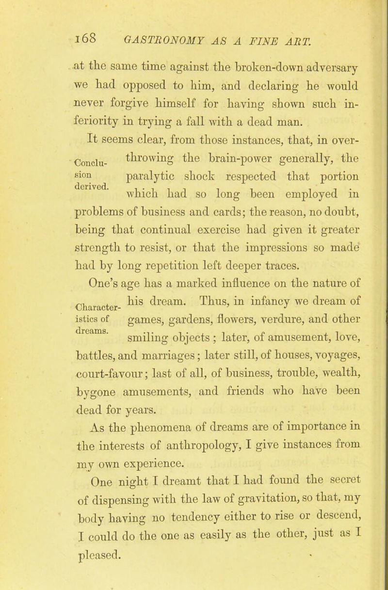 at the same time against the broken-down adversary we had opposed to him, and declaring he would never forgive himself for having shown such in- feriority in trying a fall with a dead man. It seems clear, from those instances, that, in over- problems of business and cards; the reason, no doubt, being that continual exercise had given it greater strength to resist, or that the impressions so made had by long repetition left deeper traces. One’s age has a marked influence on the nature of istics of games, gardens, flowers, verdure, and other battles, and marriages; later still, of houses, voyages, court-favour; last of all, of business, trouble, wealth, bygone amusements, and friends who have been dead for years. As the phenomena of dreams are of importance in the interests of anthropology, I give instances from my own experience. One night I dreamt that I had found the secret of dispensing with the law of gravitation, so that, my body having no tendency either to rise or descend, I could do the one as easily as the other, just as I Conclu- sion derived. throwing the brain-power generally, the paralytic shock respected that portion which had so long been employed in Character- his dream. Thus, in infancy we dream of dreams. smiling objects ; later, of amusement, love,