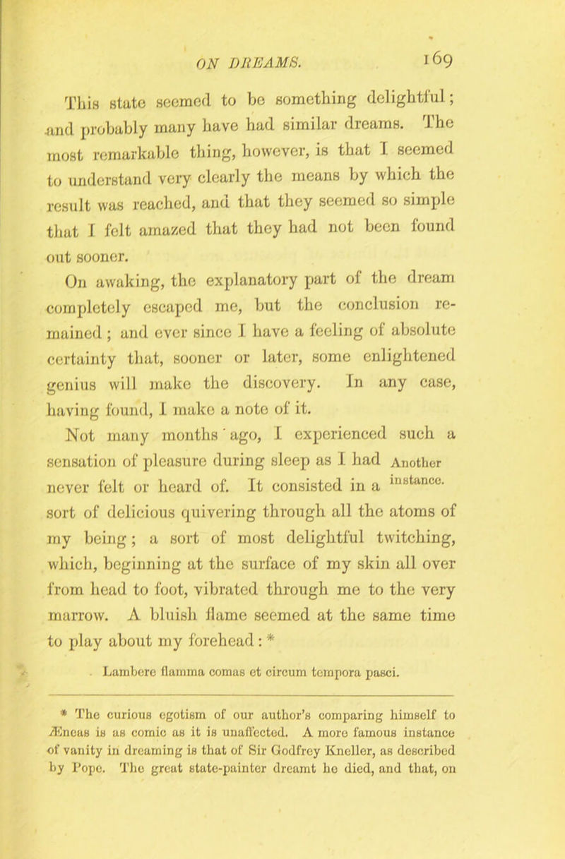 This state seemed to bo something delightful; .and probably many have had similar dreams. The most remarkable thing, however, is that I seemed to understand very clearly the means by which the result was reached, and that they seemed so simple that J felt amazed that they had not been found out sooner. On awaking, the explanatory part of the dream completely escaped me, but the conclusion re- mained ; and ever since I have a feeling of absolute certainty that, sooner or later, some enlightened genius will make the discovery. In any case, having found, I make a note of it. Not many months' ago, I experienced such a sensation of pleasure during sleep as I had Another never felt or heard of. It consisted in a inBtancc- sort of delicious quivering through all the atoms of my being; a sort of most delightful twitching, which, beginning at the surface of my skin all over from head to foot, vibrated through me to the very marrow. A bluish llame seemed at the same time to play about my forehead: * Lambere flamma comas et circum tempora pasci. * The curious egotism of our author’s comparing himself to ACneas is as comic as it is unaffected. A more famous instance of vanity in dreaming is that of Sir Godfrey Kneller, as described by Pope. The great state-painter dreamt he died, and that, on