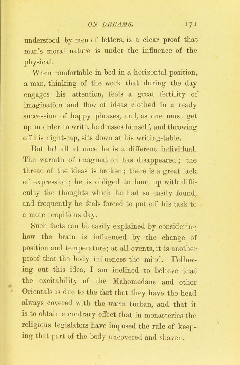 understood by men of letters, is a clear proof that man’s moral nature is under the influence of the physical. When comfortable in bed in a horizontal position, a man, thinking of the work that during the day engages his attention, feels a great fertility of imagination and flow of ideas clothed in a ready succession of happy phrases, and, as one must get up in order to write, he dresses himself, and throwing- off his night-cap, sits down at his writing-table. But lo! all at once he is a different individual. The warmth of imagination has disappeared ; the thread of the ideas is broken; there is a great lack of expression; he is obliged to hunt up with diffi- culty the thoughts which he had so easily found, and frequently he feels forced to put off his task to a more propitious day. Such facts can be easily explained by considering how the brain is influenced by the change of position and temperature; at all events, it is another proof that the body influences the mind. Follow- ing out this idea, I am inclined to believe that the excitability of the Mahomedans and other Orientals is due to the fact that they have the head always covered with the warm turban, and that it is to obtain a contrary effect that in monasteries the religious legislators have imposed the rule of keep- ing that part of the body uncovered and shaven.