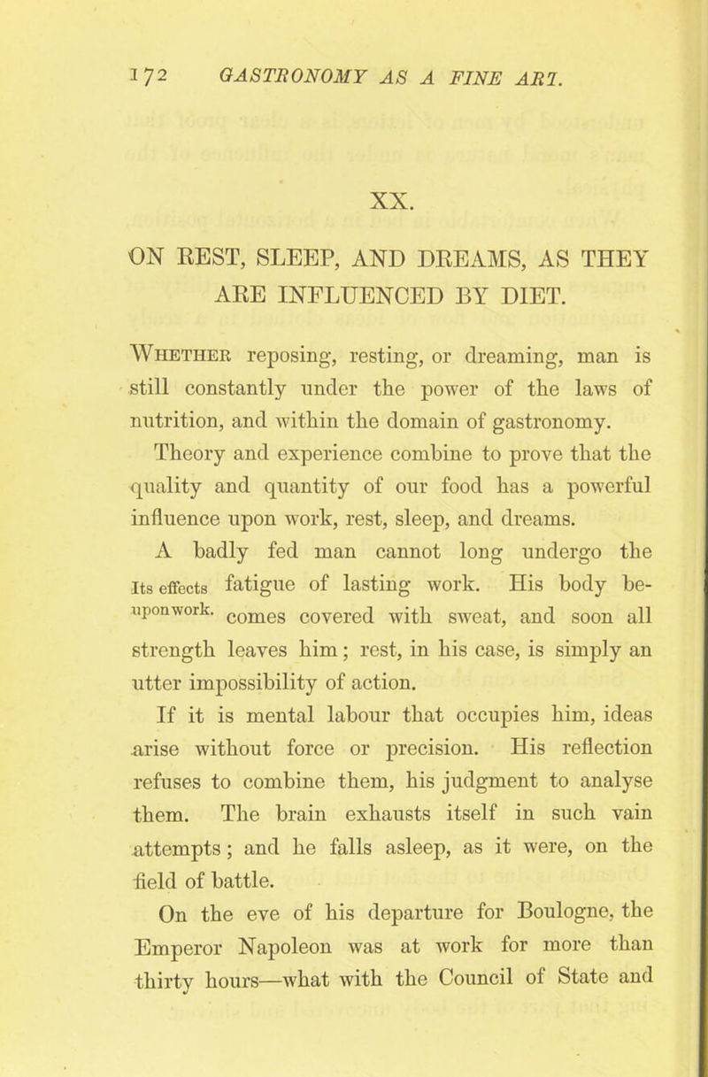 XX. ON REST, SLEEP, AND DREAMS, AS THEY ARE INFLUENCED BY DIET. Whether reposing, resting, or dreaming, man is still constantly under the power of the laws of nutrition, and within the domain of gastronomy. Theory and experience combine to prove that the quality and quantity of our food has a powerful influence upon work, rest, sleep, and dreams. A badly fed man cannot long undergo the Its effects fatigue of lasting work. His body be- uponwork. comes covered with sweat, and soon all strength leaves him; rest, in his case, is simply an utter impossibility of action. If it is mental labour that occupies him, ideas arise without force or precision. His reflection refuses to combine them, his judgment to analyse them. The brain exhausts itself in such vain attempts; and he falls asleep, as it were, on the field of battle. On the eve of his departure for Boulogne, the Emperor Napoleon was at work for more than thirty hours—what with the Council of State and