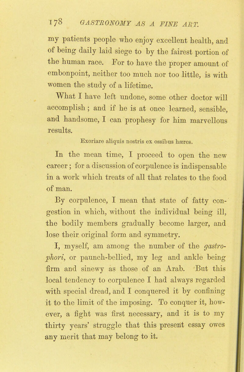 my patients people who enjoy excellent health, and of being daily laid siege to by the fairest portion of the human race. For to have the proper amount of embonpoint, neither too much nor too little, is with women the study of a lifetime. What I have left undone, some other doctor will accomplish ; and if he is at once learned, sensible, and handsome, I can prophesy for him marvellous results. Exoriare aliquis nostris ex ossibus lucres. In the mean time, I proceed to open the new career; for a discussion of corpulence is indispensable in a work which treats of all that relates to the food of man. By corpulence, I mean that state of fatty con- gestion in which, without the individual being ill, the bodily members gradually become larger, and lose their original form and symmetry. I, myself, am among the number of the gastro- phori, or paunch-bellied, my leg and ankle being firm and sinewy as those of an Arab. But this local tendency to corpulence I had always regarded with special dread, and I conquered it by confining it to the limit of the imposing. To conquer it, how- ever, a fight was first necessary, and it is to my thirty years’ struggle that this present essay owes any merit that may belong to it.