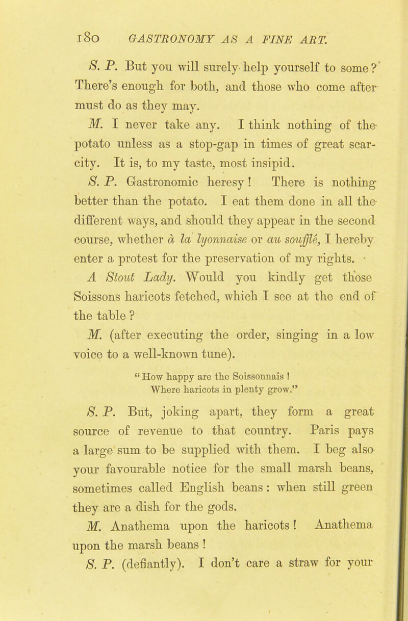 S. P. But you will surely help yourself to some? There’s enough for both, and those who come after must do as they may. M. I never take any. I think nothing of the- potato unless as a stop-gap in times of great scar- city. It is, to my taste, most insipid. S. P. Gastronomic heresy! There is nothing better than the potato. I eat them done in all the different ways, and should they appear in the second course, whether a la hjonnaise or an souffle, I hereby enter a protest for the preservation of my rights. ■ A Stout Lady. Would you kindly get those Soissons haricots fetched, which I see at the end of the table ? M. (after executing the order, singing in a low’ voice to a well-known tune). “ How happy are the Soissonnais ! Where haricots in plenty grow.” S. P. But, joking apart, they form a great source of revenue to that country. Paris pays a large sum to be supplied with them. I beg also your favourable notice for the small marsh beans, sometimes called English beans: when still green they are a dish for the gods. M. Anathema upon the haricots! Anathema upon the marsh beans ! S. P. (defiantly). I don’t care a straw for your