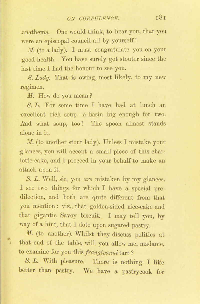 -anathema. One would think, to hear you, that you were an episcopal council all by yourself! M. (to a lady). I must congratulate you on your good health. You have surely got stouter since the last time I had the honour to see you. S. Lady. That is owing, most likely, to my new regimen. M. How do you mean ? S. L. For some time I have had at lunch an excellent rich soup—a basin big enough for two. And what soup, too! The spoon almost stands alone in it. M. (to another stout lady). Unless I mistake your glances, you will accept a small piece of this char- lotte-cake, and I proceed in your behalf to make an attack upon it. 8. L. Well, sir, you are mistaken by my glances. I see two things for which I have a special pre- dilection, and both are quite different from that you mention : viz., that golden-sided rice-cake and that gigantic Savoy biscuit. I may tell you, by way of a hint, that I dote upon sugared pastry. M. (to another). Whilst they discuss politics at that end of the table, will you allow me, madame, to examine for you this frangipanni tart ? 8. L. With pleasure. There is nothing I like better than pastry. We have a pastrycook for