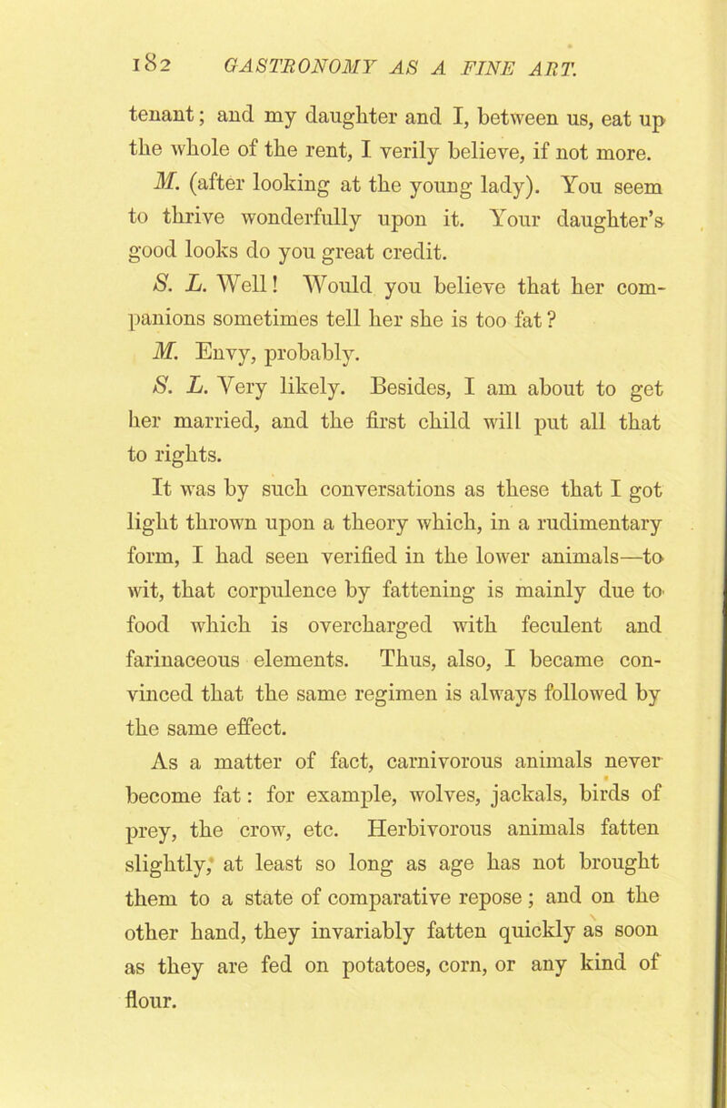 tenant; and my daughter and I, between us, eat up the whole of the rent, I verily believe, if not more. M. (after looking at the young lady). You seem to thrive wonderfully upon it. Your daughter’s good looks do you great credit. S. L. Well! Would you believe that her com- panions sometimes tell her she is too fat ? M. Envy, probably. S. L. Very likely. Besides, I am about to get her married, and the first child will put all that to rights. It was by such conversations as these that I got light thrown upon a theory which, in a rudimentary form, I had seen verified in the lower animals—to wit, that corpulence by fattening is mainly due to' food which is overcharged with feculent and farinaceous elements. Thus, also, I became con- vinced that the same regimen is always followed by the same effect. As a matter of fact, carnivorous animals never ■ become fat: for example, wolves, jackals, birds of prey, the crow, etc. Herbivorous animals fatten slightly,' at least so long as age has not brought them to a state of comparative repose; and on the other hand, they invariably fatten quickly as soon as they are fed on potatoes, corn, or any kind of flour.