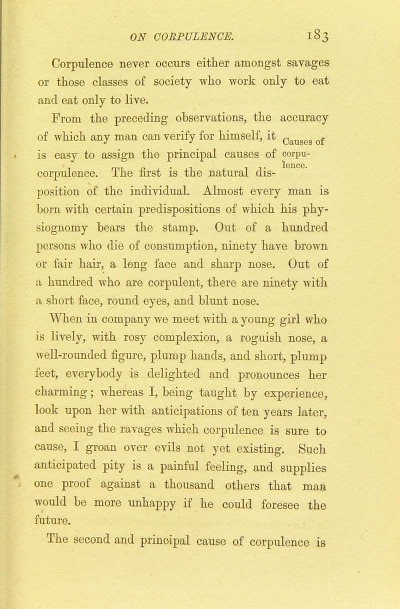Corpulence never occurs either amongst savages or those classes of society who work only to eat and eat only to live. From the preceding observations, the accuracy of which any man can verify for himself, it Caugcg of is easy to assign the principal causes of corpu- lence. corpulence. The first is the natural dis- position of the individual. Almost every man is horn with certain predispositions of which his phy- siognomy hears the stamp. Out of a hundred persons who die of consumption, ninety have hrown or fair hair, a long face and sharp nose. Out of a hundred who are corpulent, there are ninety with a short face, round eyes, and hlunt nose. When in company we meet with a young girl who is lively, with rosy complexion, a roguish nose, a well-rounded figure, plump hands, and short, plump feet, everybody is delighted and pronounces her charming; whereas I, being taught by experience, look upon her with anticipations of ten years later, and seeing the ravages which corpulence is sure to cause, I groan over evils not yet existing. Such anticipated pity is a painful feeling, and supplies one proof against a thousand others that man would be more unhappy if he could foresee the future. The second and principal cause of corpulence is