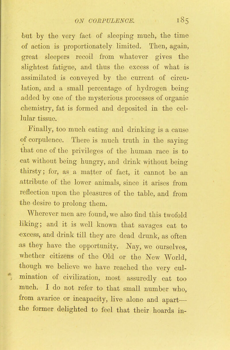 'but by the very fact of sleeping much, the time of action is proportionately limited. Then, again, great sleepers recoil from whatever gives the slightest fatigue, and thus the excess of what is assimilated is conveyed by the current of circu- lation, and a small percentage of hydrogen being- added by one of the mysterious processes of organic chemistry, fat is formed and deposited in the cel- lular tissue. Finally, too much eating and drinking is a cause of corpulence. There is much truth in the saying that one of the privileges of the human race is to eat without being hungry, and drink without being thirsty; for, as a matter of fact, it cannot be an attribute of the lower animals, since it arises from reflection upon the pleasures of the table, and from the desire to prolong them. Wherever men are found, we also find this twofold liking; and it is well known that savages eat to ■excess, and drink till they are dead drunk, as often as they have the opportunity. Nay, we ourselves, whether citizens of the Old or the New World, though we believe we have reached the very cul- mination of civilization, most assuredly eat too much. I do not refer to that small number who, from avarice or incapacity, live alone and apart-— the former delighted to feel that their hoards in-