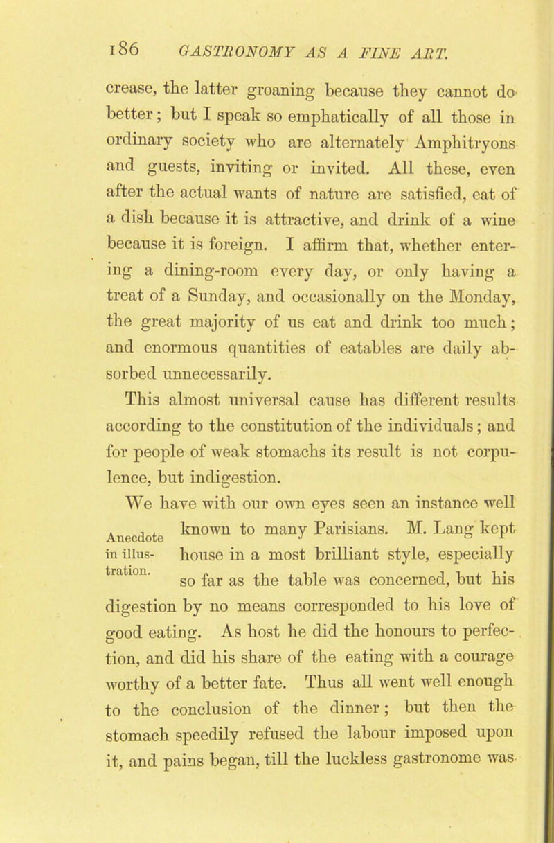 crease, the latter groaning because they cannot do- better; but I speak so emphatically of all those in ordinary society who are alternately Amphitryons and guests, inviting or invited. All these, even after the actual wants of nature are satisfied, eat of a dish because it is attractive, and drink of a wine because it is foreign. I affirm that, whether enter- ing a dining-room every day, or only having a treat of a Sunday, and occasionally on the Monday, the great majority of us eat and drink too much; and enormous quantities of eatables are daily ab- sorbed unnecessarily. This almost universal cause has different results according to the constitution of the individuals; and for people of weak stomachs its result is not corpu- lence, but indigestion. We have with our own eyes seen an instance well . , , known to many Parisians. M. Lang kept in illns- house in a most brilliant style, especially so far as the table was concerned, but his digestion by no means corresponded to his love of good eating. As host he did the honours to perfec- tion, and did his share of the eating with a courage worthy of a better fate. Thus all went well enough to the conclusion of the dinner; but then the stomach speedily refused the labour imposed upon it, and pains began, till the luckless gastronome was