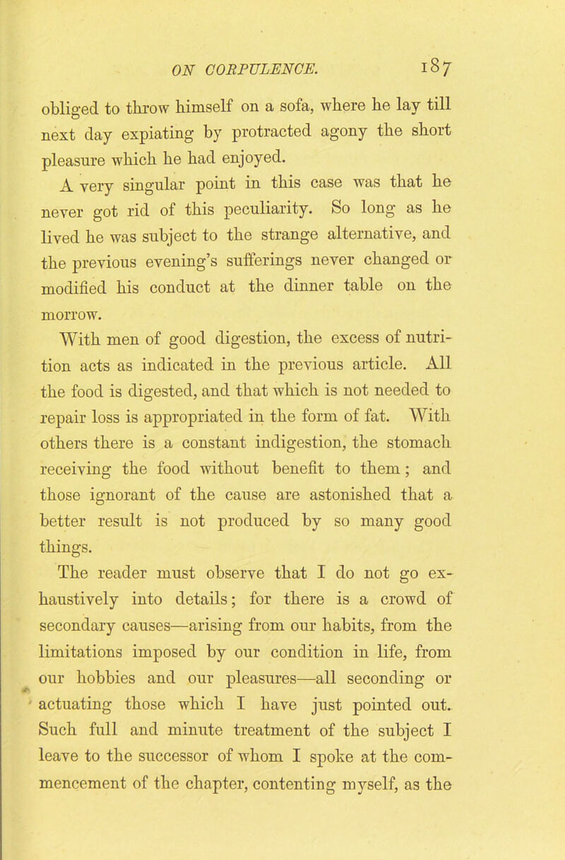 obliged to throw himself on a sofa, where he lay till o next day expiating by protracted agony the short pleasure which he had enjoyed. A very singular point in this case was that he never got rid of this peculiarity. So long as he lived he was subject to the strange alternative, and the previous evening’s sufferings never changed or modified his conduct at the dinner table on the morrow. With men of good digestion, the excess of nutri- tion acts as indicated in the previous article. All the food is digested, and that which is not needed to repair loss is appropriated in the form of fat. With others there is a constant indigestion, the stomach receiving the food without benefit to them; and those ignorant of the cause are astonished that a better result is not produced by so many good things. The reader must observe that I do not go ex- haustively into details; for there is a crowd of secondary causes—arising from our habits, from the limitations imposed by our condition in life, from our hobbies and our pleasures—all seconding or actuating those which I have just pointed out. Such full and minute treatment of the subject I leave to the successor of whom I spoke at the com- mencement of the chapter, contenting myself, as the