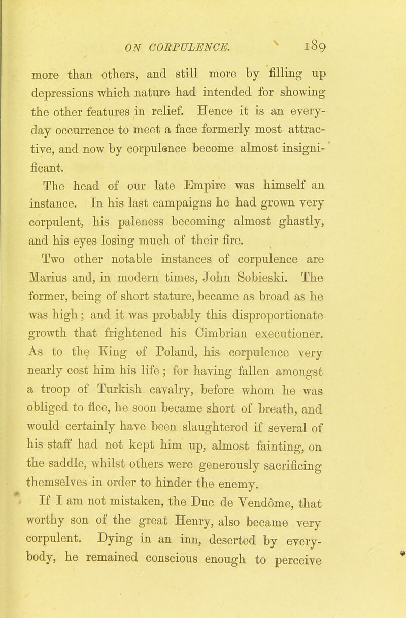 more than others, and still more by filling up depressions which nature had intended for showing the other features in relief. Hence it is an every- day occurrence to meet a face formerly most attrac- tive, and now by corpulence become almost insigni- ficant. The head of our late Empire was himself an instance. In his last campaigns he had grown very corpulent, his paleness becoming almost ghastly, and his eyes losing much of their fire. Two other notable instances of corpulence are Marius and, in modern times, John Sobieski. The former, being of short stature, became as broad as he was high ; and it was probably this disproportionate growth that frightened his Cimbrian executioner. As to the King of Poland, his corpulence very nearly cost him his life ; for having fallen amongst a troop of Turkish cavalry, before whom he was obliged to flee, he soon became short of breath, and would certainly have been slaughtered if several of his staff had not kept him up, almost fainting, on the saddle, whilst others were generously sacrificing themselves in order to hinder the enemy. If I am not mistaken, the Due de Vendome, that worthy son ol the great Henry, also became very corpulent. Dying in an inn, deserted by every- body, he remained conscious enough to perceive