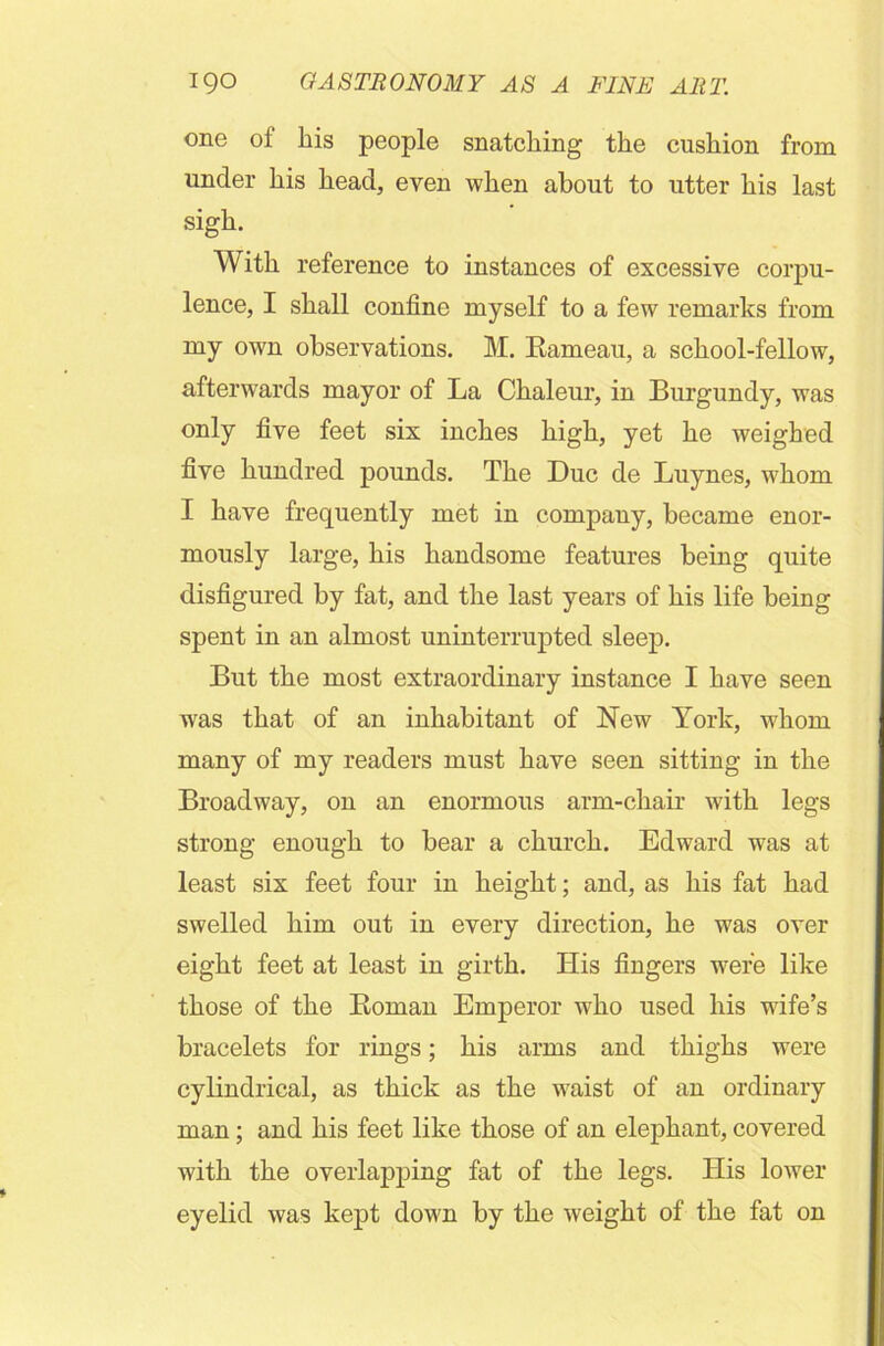 one of his people snatching the cushion from under his head, even when about to utter his last sigh. With reference to instances of excessive corpu- lence, I shall confine myself to a few remarks from my own observations. M. Rameau, a school-fellow, afterwards mayor of La Chaleur, in Burgundy, was only five feet six inches high, yet he weighed five hundred pounds. The Due de Luynes, whom I have frequently met in company, became enor- mously large, his handsome features being quite disfigured by fat, and the last years of his life being spent in an almost uninterrupted sleep. But the most extraordinary instance I have seen wras that of an inhabitant of New York, whom many of my readers must have seen sitting in the Broadway, on an enormous arm-chair with legs strong enough to bear a church. Edward was at least six feet four in height; and, as his fat had swelled him out in every direction, he was over eight feet at least in girth. His fingers were like those of the Roman Emperor who used his wife’s bracelets for rings; his arms and thighs were cylindrical, as thick as the waist of an ordinary man; and his feet like those of an elephant, covered with the overlapping fat of the legs. His lower eyelid was kept down by the weight of the fat on