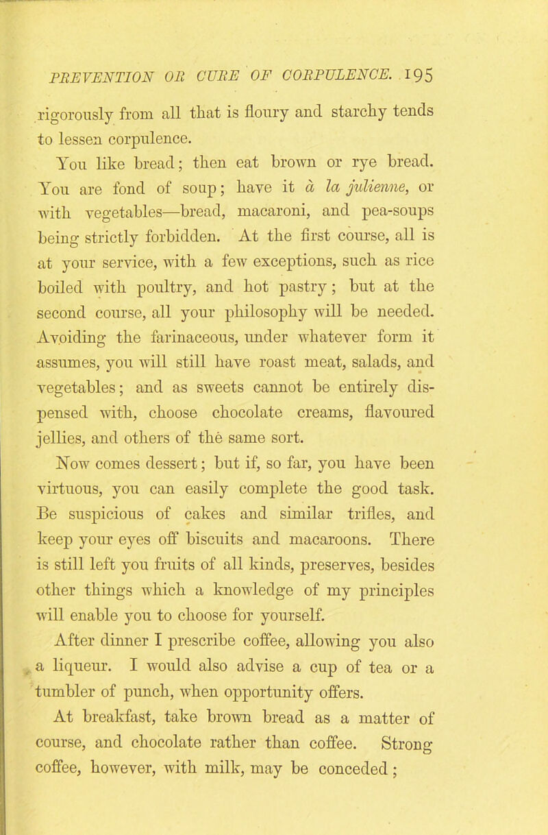 rigorously from all that is floury and starchy tends to lessen corpulence. You like bread; then eat brown or rye bread. You are fond of soup; have it a la julienne, or with vegetables—bread, macaroni, and pea-soups being strictly forbidden. At the first course, all is at your service, with a few exceptions, such as rice boiled with poultry, and hot pastry; but at the second course, all your philosophy will be needed. Avoiding the farinaceous, under whatever form it assumes, you will still have roast meat, salads, and vegetables; and as sweets cannot be entirely dis- pensed with, choose chocolate creams, flavoured jellies, and others of the same sort. Now comes dessert; but if, so far, you have been virtuous, you can easily complete the good task. Be suspicious of cakes and similar trifles, and keep your eyes off biscuits and macaroons. There is still left you fruits of all kinds, preserves, besides other things which a knowledge of my principles will enable you to choose for yourself. After dinner I prescribe coffee, allowing you also a liqueur. I would also advise a cup of tea or a tumbler of punch, when opportunity offers. At breakfast, take brown bread as a matter of course, and chocolate rather than coffee. Strong- coffee, however, with milk, may be conceded;