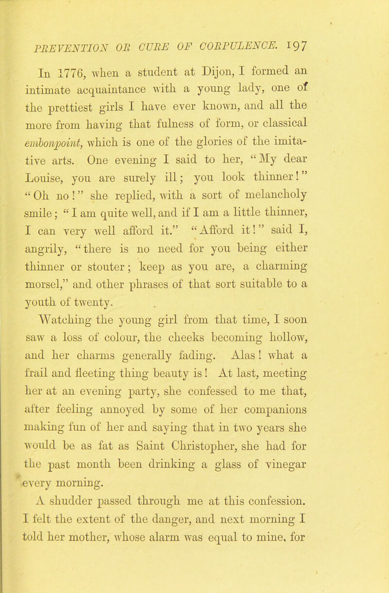 In 1776, when a student at Dijon, I formed an intimate acquaintance with a young lady, one of the prettiest girls I have ever known, and all the more from having that fulness of form, or classical embonpoint, which is one of the glories of the imita- tive arts. One evening I said to her, “My dear Louise, you are surely ill; you look thinner! ” “ Oh no ! ” she replied, with a sort of melancholy smile; “ I am quite well, and if I am a little thinner, I can very well afford it.” “ Afford it! ” said I, angrily, “there is no need for you being either thinner or stouter ; keep as you are, a charming- morsel,” and other phrases of that sort suitable to a youth of twenty. Watching the young girl from that time, I soon saw a loss of colour, the cheeks becoming hollow, and her charms generally fading. Alas ! what a frail and fleeting thing beauty is! At last, meeting her at an evening party, she confessed to me that, after feeling annoyed by some of her companions making fun of her and saying that in two years she would be as fat as Saint Christopher, she had for the past month been drinking a glass of vinegar every morning. A shudder passed through me at this confession. I felt the extent of the danger, and next morning I told her mother, whose alarm was equal to mine, for