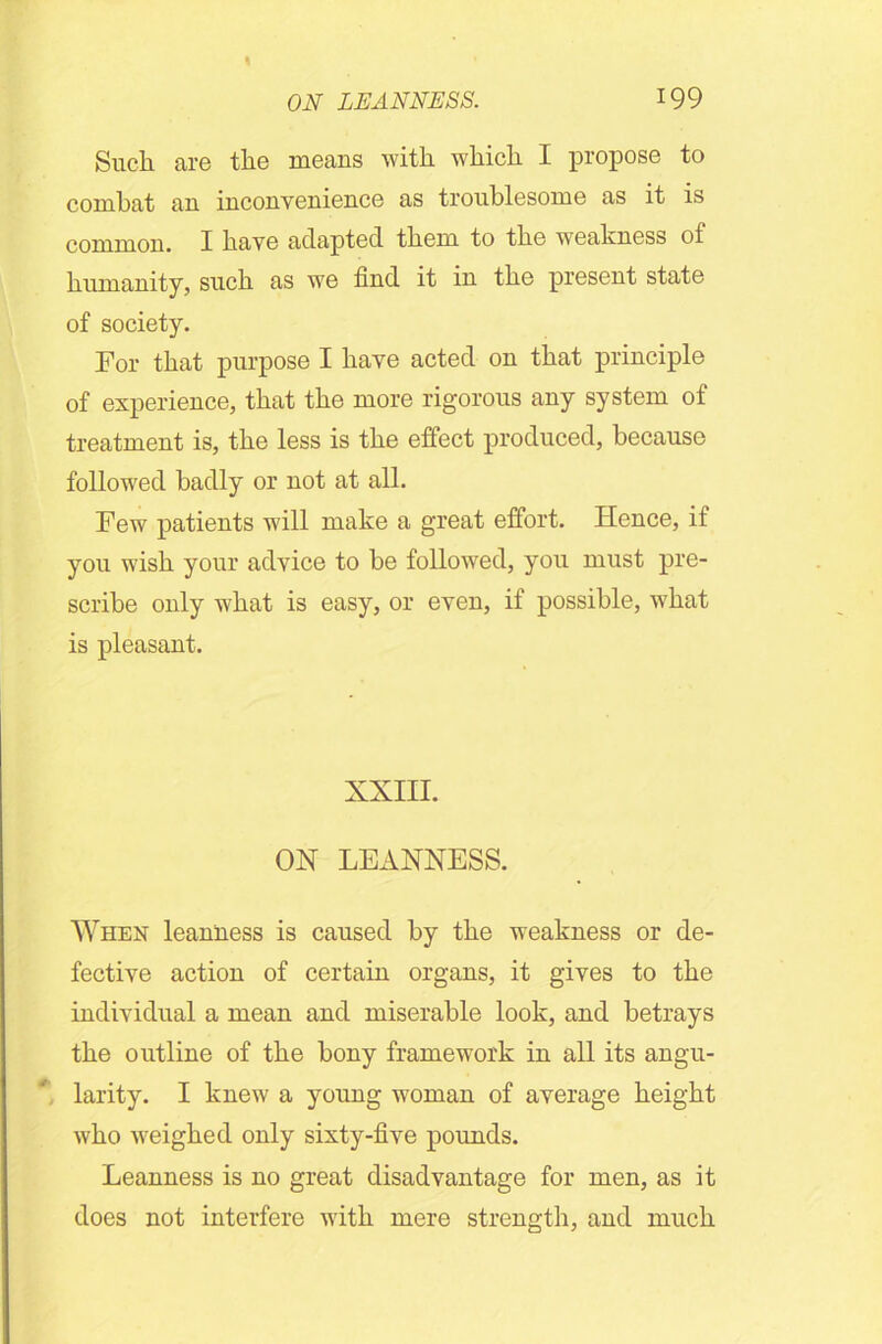Such are the means with which I propose to combat an inconvenience as troublesome as it is common. I have adapted them to the weakness of humanity, such as we find it in the present state of society. For that purpose I have acted on that principle of experience, that the more rigorous any system of treatment is, the less is the effect produced, because followed badly or not at all. Few patients will make a great effort. Hence, if you wish your advice to be followed, you must pre- scribe only what is easy, or even, if possible, what is pleasant. XXIII. OX LEANNESS. When leanness is caused by the weakness or de- fective action of certain organs, it gives to the individual a mean and miserable look, and betrays the outline of the bony framework in all its angu- larity. I knew a young woman of average height who weighed only sixty-five pounds. Leanness is no great disadvantage for men, as it does not interfere with mere strength, and much