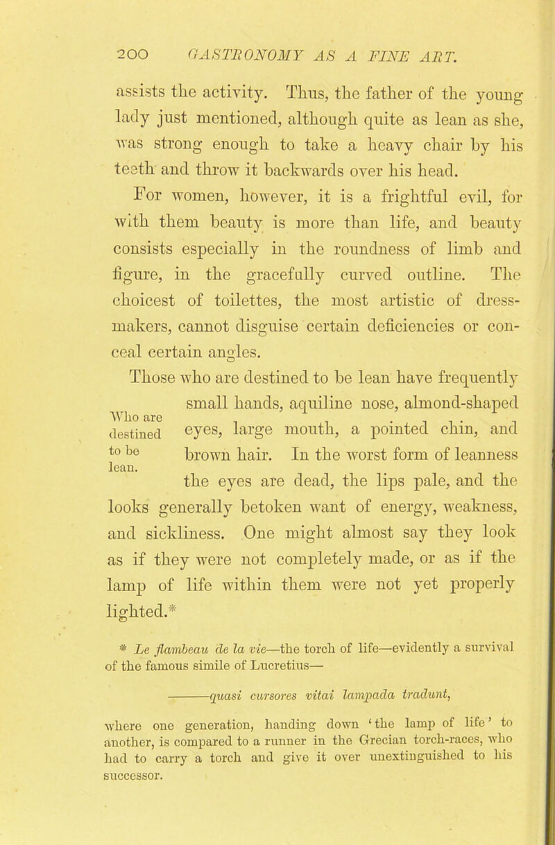 assists the activity. Thus, the father of the young lady jus^ mentioned, although quite as lean as she, was strong enough to take a heavy chair by his teeth and throw it backwards over his head. For women, however, it is a frightful evil, for with them beauty is more than life, and beauty consists especially in the roundness of limb and figure, in the gracefully curved outline. The choicest of toilettes, the most artistic of dress- makers, cannot disguise certain deficiencies or con- ceal certain angles. O Those who are destined to be lean have frequently small hands, aquiline nose, almond-shaped Who are . destined eyes, large mouth, a pointed chin, and t° be brown hair. In the worst form of leanness lean. the eyes are dead, the lips pale, and the looks generally betoken want of energy, weakness, and sickliness. One might almost say they look as if they were not completely made, or as if the lamp of life within them were not yet properly lighted.* * Le flambeau cle la vie—the torch of life—’evidently a survival of the famous simile of Lucretius— quasi cursores vitai lampada traclunt, where one generation, handing down ‘ the lamp of life ’ to another, is compared to a runner in the Grecian torch-races, who had to carry a torch and give it over unextinguished to his successor.