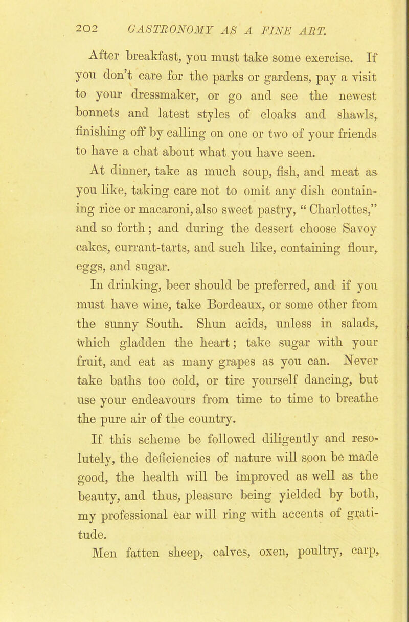 After breakfast, you must take some exercise. If you don’t care for the parks or gardens, pay a visit to your dressmaker, or go and see the newest bonnets and latest styles of cloaks and shawls,, finishing off by calling on one or two of your friends to have a chat about what you have seen. At dinner, take as much soup, fish, and meat as you like, taking care not to omit any dish contain- ing rice or macaroni, also sweet pastry, “ Charlottes,” and so forth; and during the dessert choose Savoy cakes, currant-tarts, and such like, containing flour, eggs, and sugar. In drinking, beer should be preferred, and if you must have wine, take Bordeaux, or some other from the sunny South. Shun acids, unless in salads, which gladden the heart; take sugar with your fruit, and eat as many grapes as you can. Never take baths too cold, or tire yourself dancing, but use your endeavours from time to time to breathe the pure air of the country. If this scheme be followed diligently and reso- lutely, the deficiencies of nature will soon be made good, the health will be improved as well as the beauty, and thus, pleasure being yielded by both, my professional ear will ring with accents of grati- tude. Men fatten sheep, calves, oxen, poultry, carp.