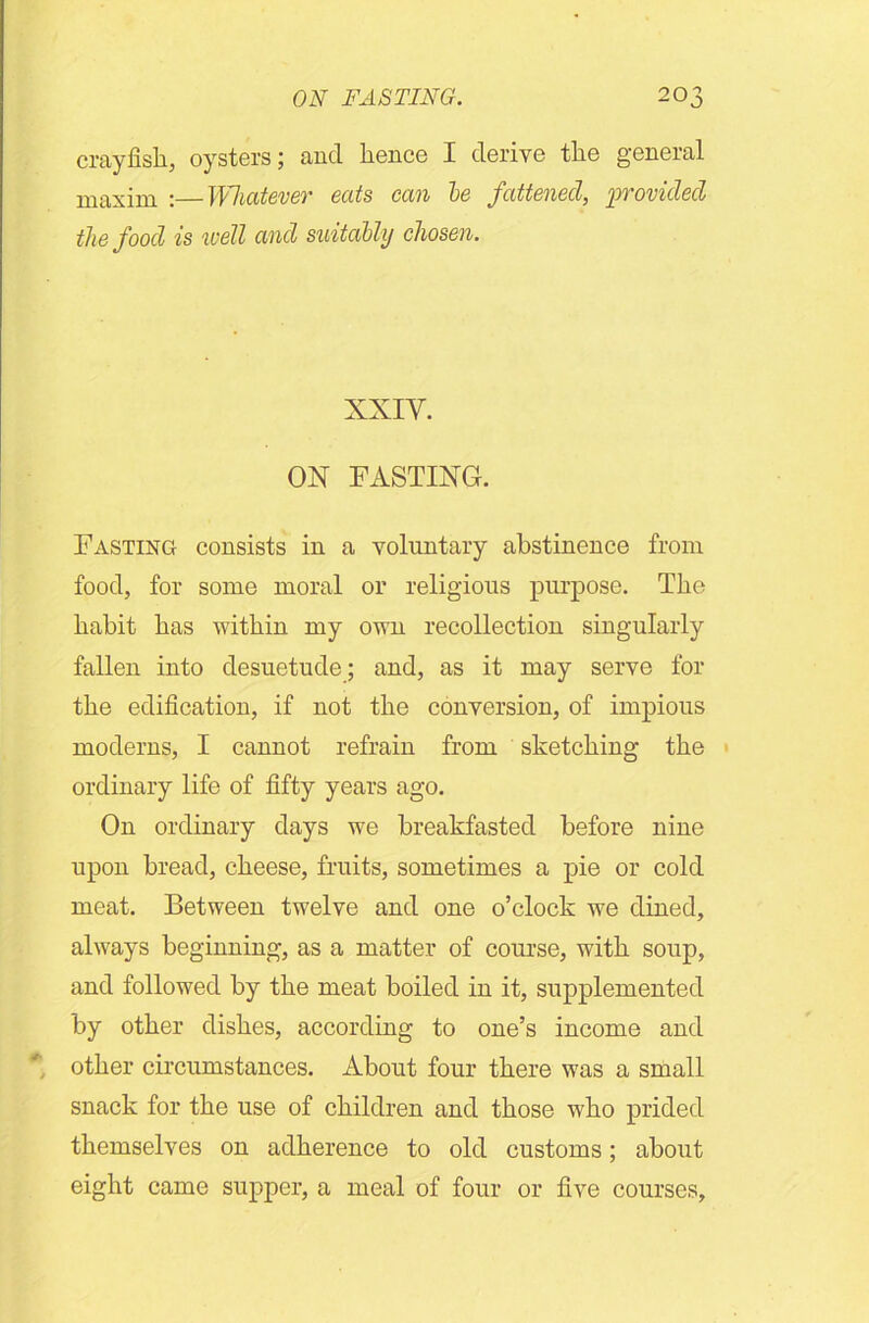 crayfish, oysters; and hence I derive the general maxim :—Whatever eats can le fattened, provided the food is well and suitably chosen. XXIY. ON FASTING. Fasting consists in a voluntary abstinence from food, for some moral or religious purpose. The habit has within my own recollection singularly fallen into desuetude; and, as it may serve for the edification, if not the conversion, of impious moderns, I cannot refrain from sketching the ordinary life of fifty years ago. On ordinary days we breakfasted before nine upon bread, cheese, fruits, sometimes a pie or cold meat. Between twelve and one o’clock we dined, always beginning, as a matter of course, with soup, and followed by the meat boiled in it, supplemented by other dishes, according to one’s income and other circumstances. About four there was a small snack for the use of children and those who prided themselves on adherence to old customs; about eight came supper, a meal of four or five courses,