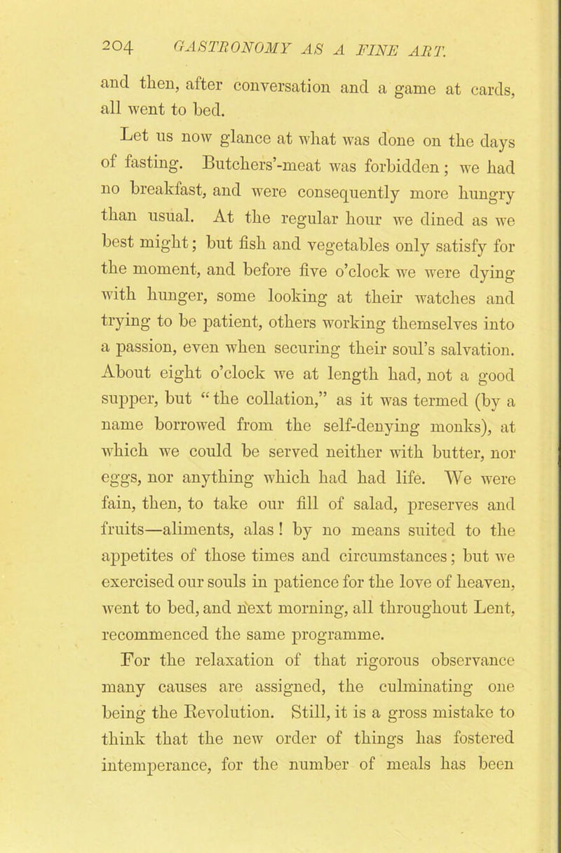 and then, after conversation and a game at cards, all went to bed. Let ns now glance at what was done on the days of fasting. Butchers’-meat was forbidden; we had no breakfast, and were consequently more hungry than usual. At the regular hour we dined as we best might; but fish and vegetables only satisfy for the moment, and before five o’clock we were dying with hunger, some looking at their watches and trying to be patient, others working themselves into a passion, even when securing their soul’s salvation. About eight o’clock we at length had, not a good supper, but “ the collation,” as it was termed (by a name borrowed from the self-denying monks), at which we could be served neither with butter, nor eggs, nor anything which had had life. We were fain, then, to take our fill of salad, preserves and fruits—aliments, alas ! by no means suited to the appetites of those times and circumstances; but we exercised our souls in patience for the love of heaven, Avent to bed, and next morning, all throughout Lent, recommenced the same programme. For the relaxation of that rigorous observance many causes are assigned, the culminating one being the Revolution. Still, it is a gross mistake to think that the new order of things has fostered intemperance, for the number of meals has been