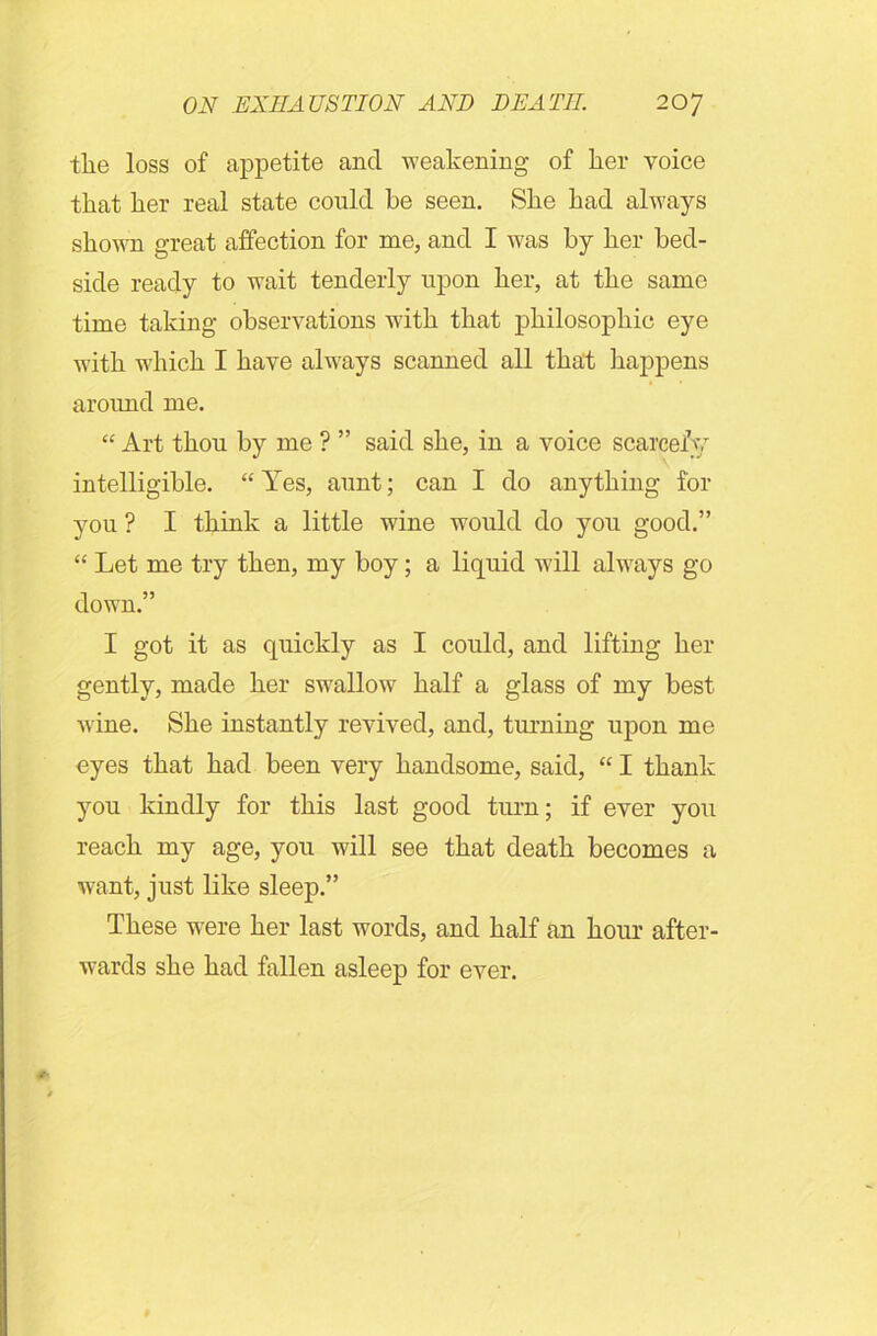 tlie loss of appetite and weakening of lier voice that her real state could be seen. She had always shown great affection for me, and I was by her bed- side ready to wait tenderly upon her, at the same time taking observations with that philosophic eye with which I have always scanned all that happens around me. “ Art thou by me ? ” said she, in a voice scarcely intelligible. “ Yes, aunt; can I do anything for you ? I think a little wine would do you good.” “ Let me try then, my boy; a liquid will always go down.” I got it as quickly as I could, and lifting her gently, made her swallow half a glass of my best wine. She instantly revived, and, turning upon me eyes that had been very handsome, said, “ I thank you kindly for this last good turn; if ever you reach my age, you will see that death becomes a want, just like sleep.” These were her last words, and half an hour after- wards she had fallen asleep for ever.