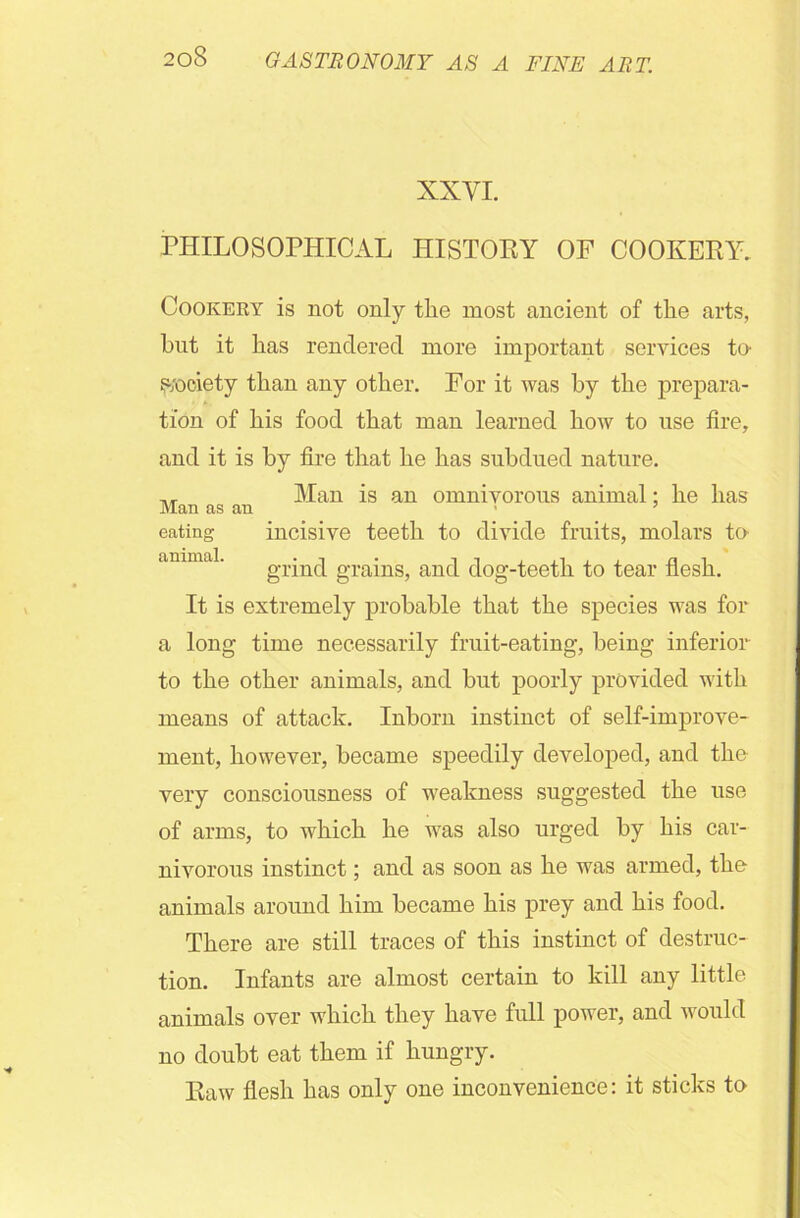 XXVI. PHILOSOPHICAL HISTORY OF COOKERY. Cookery is not only the most ancient of the arts, but it has rendered more important services to society than any other. For it was by the prepara- tion of his food that man learned how to use fire, and it is by fire that he has subdued nature. ,, Man is an omnivorous animal: he has Man as an eating incisive teeth to divide fruits, molars to grind grains, and dog-teeth to tear flesh. It is extremely probable that the species was for a long time necessarily fruit-eating, being inferior to the other animals, and but poorly provided with means of attack. Inborn instinct of self-improve- ment, however, became speedily developed, and the very consciousness of weakness suggested the use of arms, to which he was also urged by his car- nivorous instinct; and as soon as he was armed, the animals around him became his prey and his food. There are still traces of this instinct of destruc- tion. Infants are almost certain to kill any little animals over which they have full power, and would no doubt eat them if hungry. Raw flesh has only one inconvenience: it sticks to