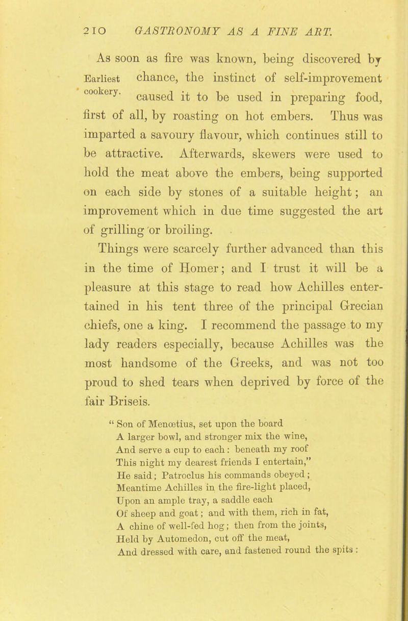 As soon as fire was known, being discovered, bj Earliest chance, the instinct of self-improvement cookery. causec[ pe use(j jn preparing food, first of all, by roasting on hot embers. Thus was imparted a savoury flavour, which continues still to be attractive. Afterwards, skewers were used to hold the meat above the embers, being supported on each side by stones of a suitable height; an improvement which in due time suggested the art of grilling or broiling. Things were scarcely further advanced than this in the time of Homer; and I trust it will be a pleasure at this stage to read how Achilles enter- tained in his tent three of the principal Grecian chiefs, one a king. I recommend the passage to my lady readers especially, because Achilles was the most handsome of the Greeks, and was not too proud to shed tears when deprived by force of the fair Briseis. “ Son of Menoetius, set upon the board A larger bowl, and stronger mix the wine, And serve a cup to each: beneath my roof This night my dearest friends I entertain,” He said; Patroclus his commands obeyed ; Meantime Achilles in the fire-light placed, Upon an ample tray, a saddle each Of sheep and goat; and with them, rich in fat, A chine of well-fed hog; then from the joints, Held by Automedon, cut oil' the meat, And dressed with care, and fastened round the spits: