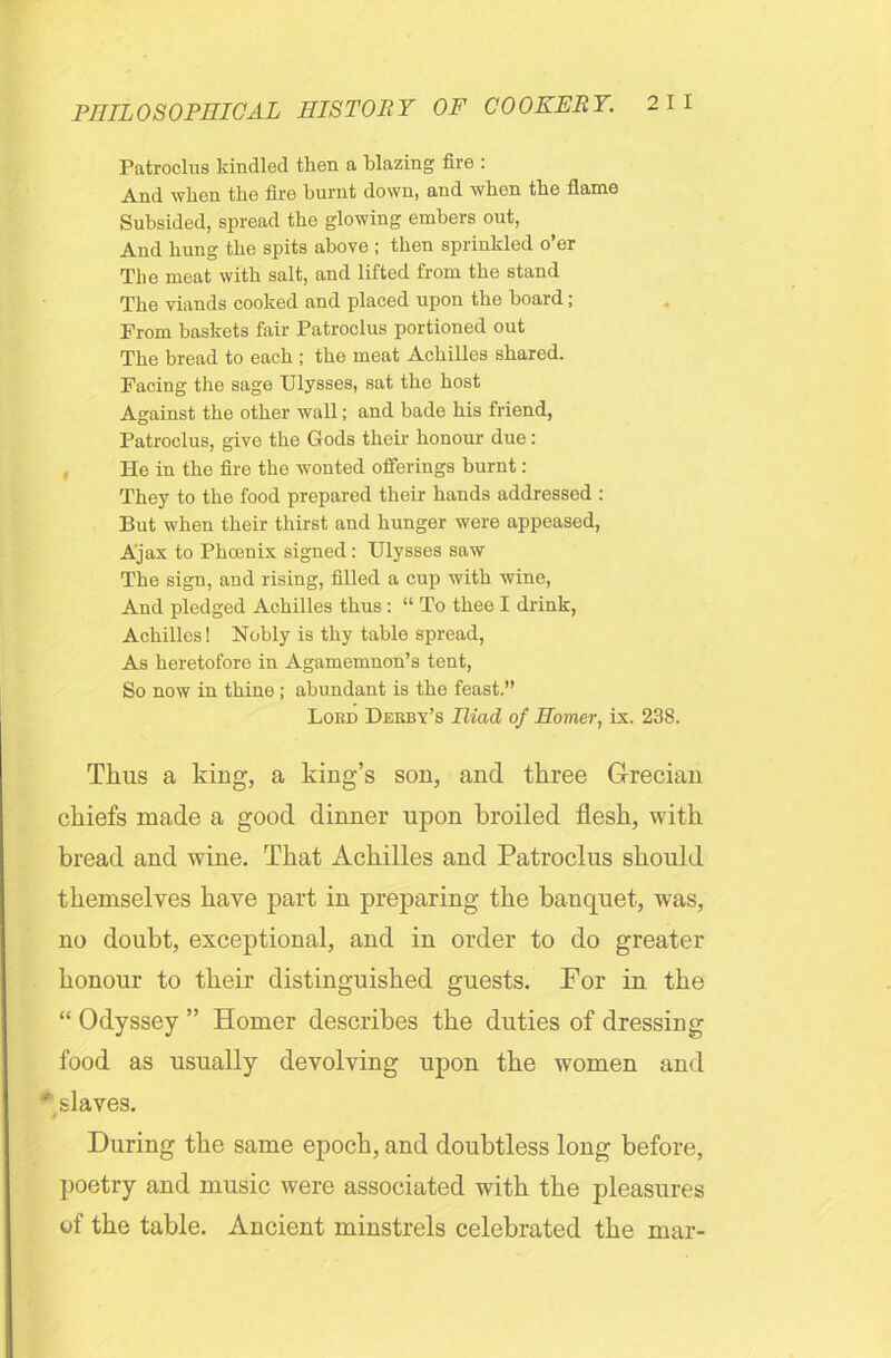 Patroclus kindled then a blazing fire : And when the fire burnt down, and when the flame Subsided, spread the glowing embers out, And hung the spits above ; then sprinkled o’er The meat with salt, and lifted from the stand The viands cooked and placed upon the board; From baskets fair Patroclus portioned out The bread to each ; the meat Achilles shared. Facing the sage Ulysses, sat the host Against the other wall; and bade his friend, Patroclus, give the Gods their honour due: He in the fire the wonted offerings burnt: They to the food prepared their hands addressed : But when their thirst and hunger were appeased, Ajax to Phcenix signed: Ulysses saw The sign, and rising, filled a cup with wine, And pledged Achilles thus : “ To thee I drink, Achilles! Nobly is thy table spread, As heretofore in Agamemnon’s tent, So now in thine ; abundant is the feast.” Lord Derby’s Iliad of Homer, ix. 238. Thus a king, a king’s son, and three Grecian chiefs made a good dinner upon broiled flesh, with bread and wine. That Achilles and Patroclus should themselves have part in preparing the banquet, wTas, no doubt, exceptional, and in order to do greater honour to their distinguished guests. For in the “ Odyssey ” Homer describes the duties of dressing food as usually devolving upon the women and * slaves. During the same epoch, and doubtless long before, poetry and music were associated with the pleasures of the table. Ancient minstrels celebrated the mar-