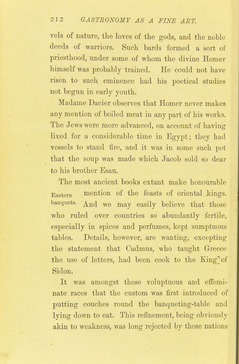 vels of nature, the loves of the gods, and the noble deeds of warriors. Such bards formed a sort of priesthood, under some of w7hom the divine Homer himself was probably trained. He could not have risen to such eminence had his poetical studies not begun in early youth. Madame Dacier observes that Homer never makes any mention of boiled meat in any part of his works. The Jews were more advanced, on account of having lived for a considerable time in Egypt; they had vessels to stand fire, and it was in some such pot that the soup was made which Jacob sold so dear to his brother Esau. The most ancient books extant make honourable Eastern mention of the feasts of oriental kings, banquets. And we may easily believe that those who ruled over countries so abundantly fertile, especially in spices and perfumes, kept sumptuous tables. Details, however, are wanting, excepting the statement that Cadmus, who taught Greece the use of letters, had been cook to the King] of Sidon. It was amongst those voluptuous and effemi- nate races that the custom was first introduced of putting couches round the banqueting-table and lying down to eat. This refinement, being obviously akin to weakness, was long rejected by those nations