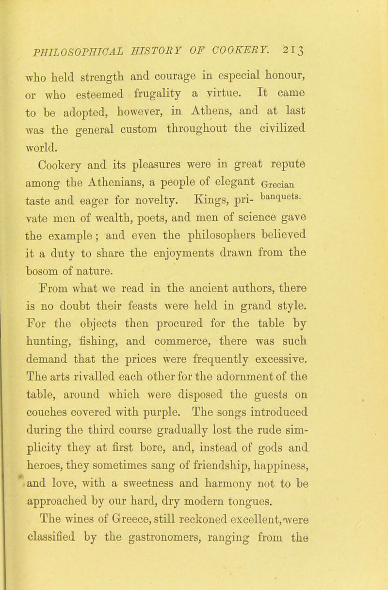 who held strength and courage in especial honour, or who esteemed frugality a virtue. It came to be adopted, however, in Athens, and at last was the general custom throughout the civilized world. Cookery and its pleasures were in great repute among the Athenians, a people of elegant Grecian taste and eager for novelty. Kings, pri- ban(luets- vate men of wealth, poets, and men of science gave the example; and even the philosophers believed it a duty to share the enjoyments drawn from the bosom of nature. From what we read in the ancient authors, there is no doubt their feasts were held in grand style. For the objects then procured for the table by hunting, fishing, and commerce, there was such demand that the prices were frequently excessive. The arts rivalled each other for the adornment of the table, around which were disposed the guests on couches covered with purple. The songs introduced during the third course gradually lost the rude sim- plicity they at first bore, and, instead of gods and heroes, they sometimes sang of friendship, happiness, tf # and love, with a sweetness and harmony not to be approached by our hard, dry modern tongues. The wines of Greece, still reckoned excellent,-were classified by the gastronomers, ranging from the