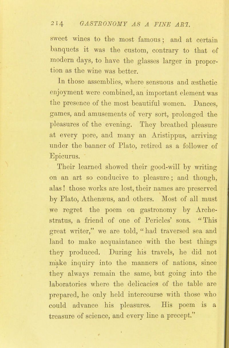 sweet wines to the most famous; and at certain banquets it was the custom, contrary to that of modern days, to have the glasses larger in propor- tion as the wine was better. In those assemblies, where sensuous and esthetic enjoyment were combined, an important element was the presence of the most beautiful women. Dances, games, and amusements of very sort, prolonged the pleasures of the evening. They breathed pleasure at every pore, and many an Aristippus, arriving- under the banner of Plato, retired as a follower of Epicurus. Their learned showed their good-will by writing on an art so conducive to pleasure; and though, alas! those works are lost, their names are preserved by Plato, Athenseus, and others. Most of all must we regret the poem on gastronomy by Arche- stratus, a friend of one of Pericles’ sons. “This great writer,” we are told, “ had traversed sea and land to make acquaintance with the best things they produced. During his travels, he did not make inquiry into the manners of nations, since they always remain the same, but going into the laboratories where the delicacies of the table are prepared, he only held intercourse with those who could advance his pleasures. His poem is a treasure of science, and every line a precept.”