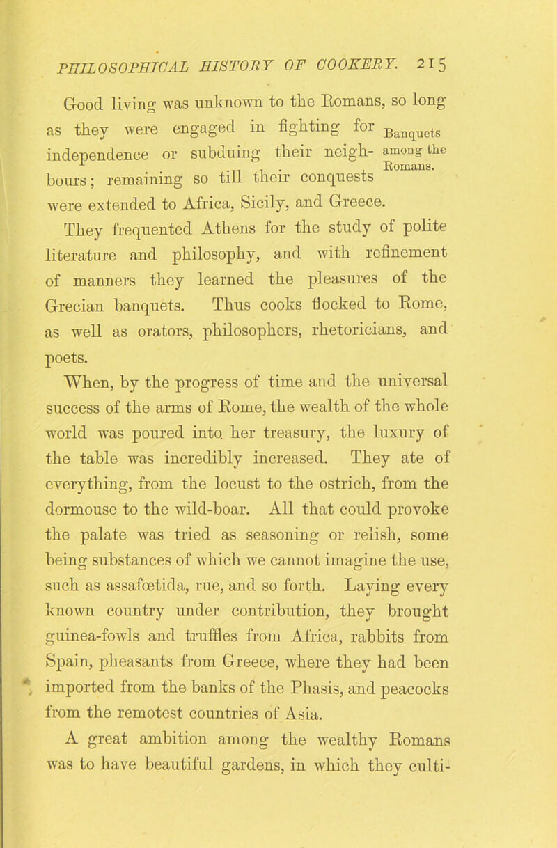 Good living was unknown to tlie Romans, so long as they were engaged in figlitmg for Banquets independence or subduing their neigh- among the 1 . Romans, hours; remaining so till their conquests were extended to Africa, Sicily, and Greece. They frequented Athens for the study of polite literature and philosophy, and with refinement of manners they learned the pleasures of the Grecian banquets. Thus cooks flocked to Rome, as well as orators, philosophers, rhetoricians, and poets. When, by the progress of time and the universal success of the arms of Rome, the wealth of the whole world was poured into, her treasury, the luxury of the table was incredibly increased. They ate of everything, from the locust to the ostrich, from the dormouse to the wild-boar. All that could provoke the palate was tried as seasoning or relish, some being substances of which we cannot imagine the use, such as assafoetida, rue, and so forth. Laying every known country under contribution, they brought guinea-fowls and truffles from Africa, rabbits from Spain, pheasants from Greece, where they had been imported from the banks of the Phasis, and peacocks from the remotest countries of Asia. A great ambition among the wealthy Romans was to have beautiful gardens, in which they culti-